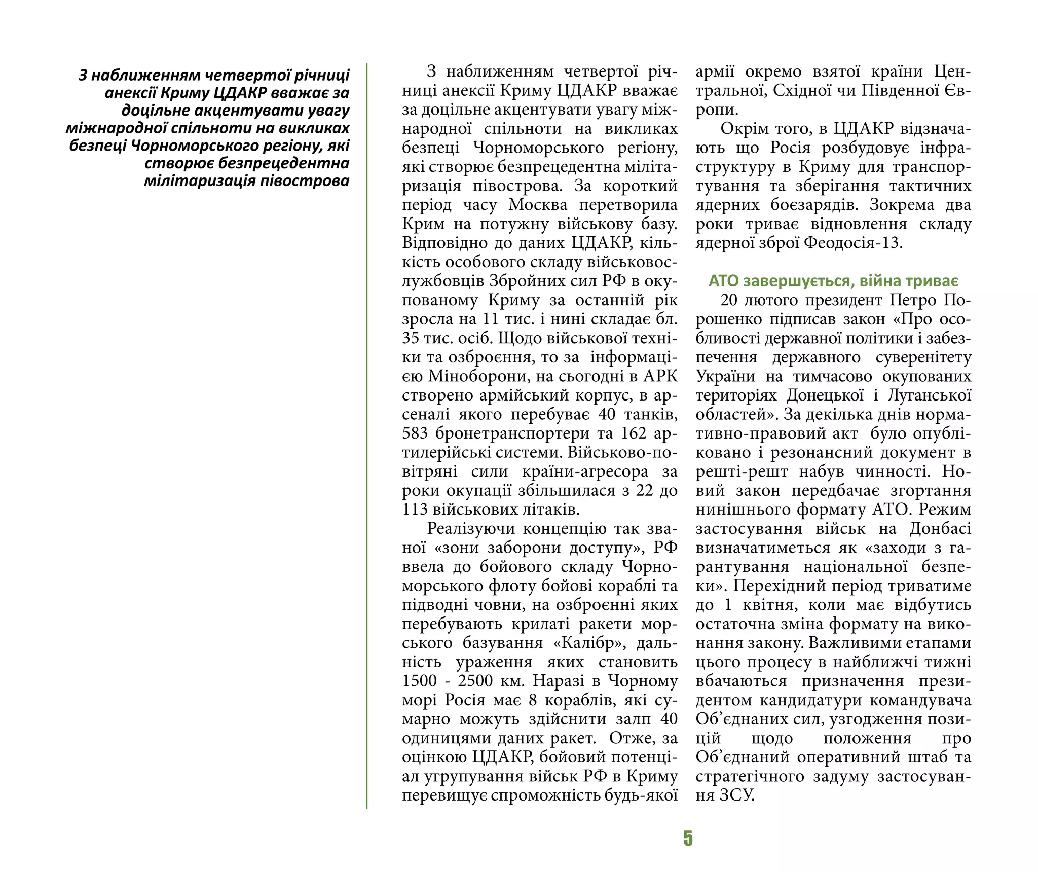 5
З наближенням четвертої річ-
ниці анексії Криму ЦДАКР вважає
за доцільне акцентувати увагу між-
народної спільноти на викликах
безпеці Чорноморського регіону,
які створює безпрецедентна міліта-
ризація півострова. За короткий
період часу Москва перетворила
Крим на потужну військову базу.
Відповідно до даних ЦДАКР, кіль-
кість особового складу військовос-
лужбовців Збройних сил РФ в оку-
пованому Криму за останній рік
зросла на 11 тис. і нині складає бл.
35 тис. осіб. Щодо військової техні-
ки та озброєння, то за інформаці-
єю Міноборони, на сьогодні в АРК
створено армійський корпус, в ар-
сеналі якого перебуває 40 танків,
583 бронетранспортери та 162 ар-
тилерійські системи. Військово-по-
вітряні сили країни-агресора за
роки окупації збільшилася з 22 до
113 військових літаків.
Реалізуючи концепцію так зва-
ної «зони заборони доступу», РФ
ввела до бойового складу Чорно-
морського флоту бойові кораблі та
підводні човни, на озброєнні яких
перебувають крилаті ракети мор-
ського базування «Калібр», даль-
ність ураження яких становить
1500 - 2500 км. Наразі в Чорному
морі Росія має 8 кораблів, які су-
марно можуть здійснити залп 40
одиницями даних ракет. Отже, за
оцінкою ЦДАКР, бойовий потенці-
ал угрупування військ РФ в Криму
перевищує спроможність будь-якої
армії окремо взятої країни Цен-
тральної, Східної чи Південної Єв-
ропи.
Окрім того, в ЦДАКР відзнача-
ють що Росія розбудовує інфра-
структуру в Криму для транспор-
тування та зберігання тактичних
ядерних боєзарядів. Зокрема два
роки триває відновлення складу
ядерної зброї Феодосія-13.
АТО завершується, війна триває
20 лютого президент Петро По-
рошенко підписав закон «Про осо-
бливості державної політики і забез-
печення державного суверенітету
України на тимчасово окупованих
територіях Донецької і Луганської
областей». За декілька днів норма-
тивно-правовий акт було опублі-
ковано і резонансний документ в
решті-решт набув чинності. Но-
вий закон передбачає згортання
нинішнього формату АТО. Режим
застосування військ на Донбасі
визначатиметься як «заходи з га-
рантування національної безпе-
ки». Перехідний період триватиме
до 1 квітня, коли має відбутись
остаточна зміна формату на вико-
нання закону. Важливими етапами
цього процесу в найближчі тижні
вбачаються призначення прези-
дентом кандидатури командувача
Об’єднаних сил, узгодження пози-
цій щодо положення про
Об’єднаний оперативний штаб та
стратегічного задуму застосуван-
ня ЗСУ.
З наближенням четвертої річниці
анексії Криму ЦДАКР вважає за
доцільне акцентувати увагу
міжнародної спільноти на викликах
безпеці Чорноморського регіону, які
створює безпрецедентна
мілітаризація півострова
 