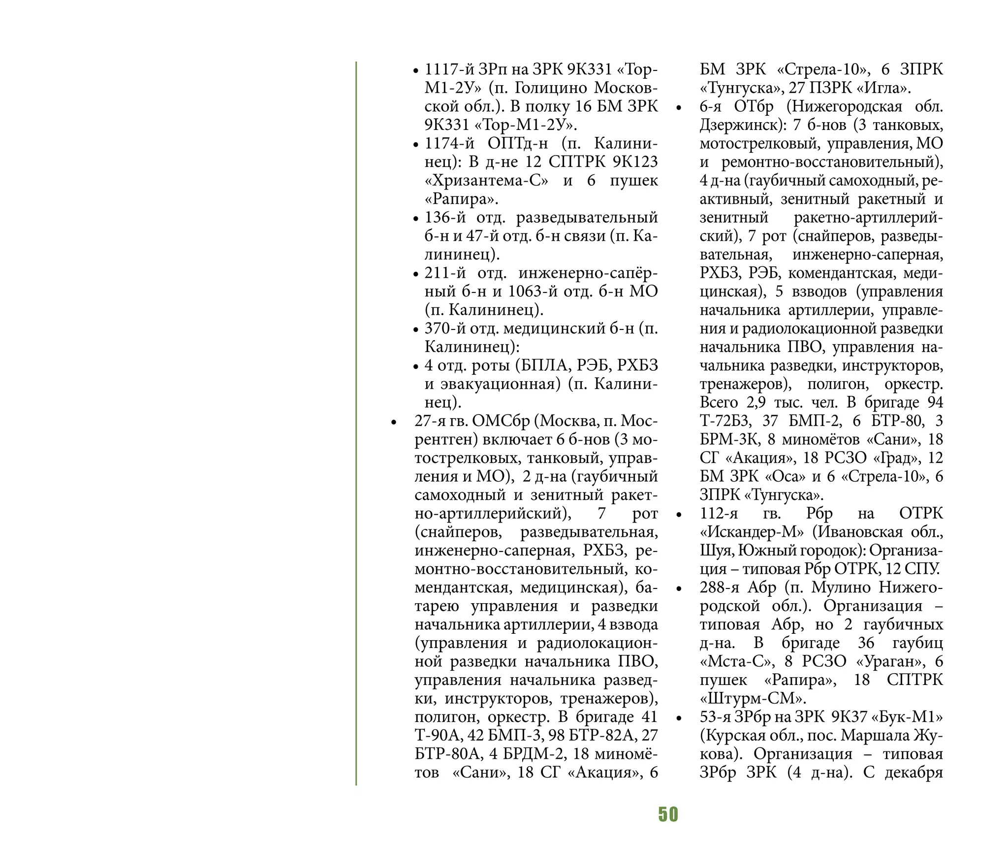 50
•	1117-й ЗРп на ЗРК 9К331 «Тор-
М1-2У» (п. Голицино Москов-
ской обл.). В полку 16 БМ ЗРК
9К331 «Тор-М1-2У».
•	1174-й ОПТд-н (п. Калини-
нец): В д-не 12 СПТРК 9К123
«Хризантема-С» и 6 пушек
«Рапира».
•	136-й отд. разведывательный
б-н и 47-й отд. б-н связи (п. Ка-
лининец).
•	211-й отд. инженерно-сапёр-
ный б-н и 1063-й отд. б-н МО
(п. Калининец).
•	370-й отд. медицинский б-н (п.
Калининец):
•	4 отд. роты (БПЛА, РЭБ, РХБЗ
и эвакуационная) (п. Калини-
нец).
•	 27-я гв. ОМСбр (Москва, п. Мос-
рентген) включает 6 б-нов (3 мо-
тострелковых, танковый, управ-
ления и МО), 2 д-на (гаубичный
самоходный и зенитный ракет-
но-артиллерийский), 7 рот
(снайперов, разведывательная,
инженерно-саперная, РХБЗ, ре-
монтно-восстановительный, ко-
мендантская, медицинская), ба-
тарею управления и разведки
начальника артиллерии, 4 взвода
(управления и радиолокацион-
ной разведки начальника ПВО,
управления начальника развед-
ки, инструкторов, тренажеров),
полигон, оркестр. В бригаде 41
Т-90А, 42 БМП-3, 98 БТР-82А, 27
БТР-80А, 4 БРДМ-2, 18 миномё-
тов «Сани», 18 СГ «Акация», 6
БМ ЗРК «Стрела-10», 6 ЗПРК
«Тунгуска», 27 ПЗРК «Игла».
•	 6-я ОТбр (Нижегородская обл.
Дзержинск): 7 б-нов (3 танковых,
мотострелковый, управления, МО
и ремонтно-восстановительный),
4 д-на (гаубичный самоходный, ре-
активный, зенитный ракетный и
зенитный ракетно-артиллерий-
ский), 7 рот (снайперов, разведы-
вательная, инженерно-саперная,
РХБЗ, РЭБ, комендантская, меди-
цинская), 5 взводов (управления
начальника артиллерии, управле-
ния и радиолокационной разведки
начальника ПВО, управления на-
чальника разведки, инструкторов,
тренажеров), полигон, оркестр.
Всего 2,9 тыс. чел. В бригаде 94
Т-72Б3, 37 БМП-2, 6 БТР-80, 3
БРМ-3К, 8 миномётов «Сани», 18
СГ «Акация», 18 РСЗО «Град», 12
БМ ЗРК «Оса» и 6 «Стрела-10», 6
ЗПРК «Тунгуска».
•	 112-я гв. Рбр на ОТРК
«Искандер-М» (Ивановская обл.,
Шуя,Южныйгородок):Организа-
ция – типовая Рбр ОТРК, 12 СПУ.
•	 288-я Абр (п. Мулино Нижего-
родской обл.). Организация –
типовая Абр, но 2 гаубичных
д-на. В бригаде 36 гаубиц
«Мста-С», 8 РСЗО «Ураган», 6
пушек «Рапира», 18 СПТРК
«Штурм-СМ».
•	 53-я ЗРбр на ЗРК 9К37 «Бук-М1»
(Курская обл., пос. Маршала Жу-
кова). Организация – типовая
ЗРбр ЗРК (4 д-на). С декабря
 