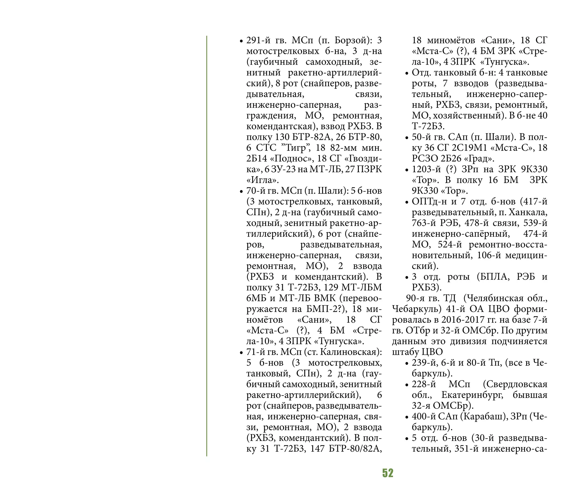 52
•	291-й гв. МСп (п. Борзой): 3
мотострелковых б-на, 3 д-на
(гаубичный самоходный, зе-
нитный ракетно-артиллерий-
ский), 8 рот (снайперов, разве-
дывательная, связи,
инженерно-саперная, раз-
граждения, МО, ремонтная,
комендантская), взвод РХБЗ. В
полку 130 БТР-82А, 26 БТР-80,
6 СТС ”Тигр”, 18 82-мм мин.
2Б14 «Поднос», 18 СГ «Гвозди-
ка», 6 ЗУ-23 на МТ-ЛБ, 27 ПЗРК
«Игла».
•	70-й гв. МСп (п. Шали): 5 б-нов
(3 мотострелковых, танковый,
СПн), 2 д-на (гаубичный само-
ходный, зенитный ракетно-ар-
тиллерийский), 6 рот (снайпе-
ров, разведывательная,
инженерно-саперная, связи,
ремонтная, МО), 2 взвода
(РХБЗ и комендантский). В
полку 31 Т-72Б3, 129 МТ-ЛБМ
6МБ и МТ-ЛБ ВМК (перевоо-
ружается на БМП-2?), 18 ми-
номётов «Сани», 18 СГ
«Мста-С» (?), 4 БМ «Стре-
ла-10», 4 ЗПРК «Тунгуска».
•	71-й гв. МСп (ст. Калиновская):
5 б-нов (3 мотострелковых,
танковый, СПн), 2 д-на (гау-
бичный самоходный, зенитный
ракетно-артиллерийский), 6
рот (снайперов, разведыватель-
ная, инженерно-саперная, свя-
зи, ремонтная, МО), 2 взвода
(РХБЗ, комендантский). В пол-
ку 31 Т-72Б3, 147 БТР-80/82А,
18 миномётов «Сани», 18 СГ
«Мста-С» (?), 4 БМ ЗРК «Стре-
ла-10», 4 ЗПРК «Тунгуска».
•	Отд. танковый б-н: 4 танковые
роты, 7 взводов (разведыва-
тельный, инженерно-сапер-
ный, РХБЗ, связи, ремонтный,
МО, хозяйственный). В б-не 40
Т-72Б3.
•	50-й гв. САп (п. Шали). В пол-
ку 36 СГ 2С19М1 «Мста-С», 18
РСЗО 2Б26 «Град».
•	1203-й (?) ЗРп на ЗРК 9К330
«Тор». В полку 16 БМ ЗРК
9К330 «Тор».
•	ОПТд-н и 7 отд. б-нов (417-й
разведывательный, п. Ханкала,
763-й РЭБ, 478-й связи, 539-й
инженерно-сапёрный, 474-й
МО, 524-й ремонтно-восста-
новительный, 106-й медицин-
ский).
•	3 отд. роты (БПЛА, РЭБ и
РХБЗ).
90-я гв. ТД (Челябинская обл.,
Чебаркуль) 41-й ОА ЦВО форми-
ровалась в 2016-2017 гг. на базе 7-й
гв. ОТбр и 32-й ОМСбр. По другим
данным это дивизия подчиняется
штабу ЦВО
•	239-й, 6-й и 80-й Тп, (все в Че-
баркуль).
•	228-й МСп (Свердловская
обл., Екатеринбург, бывшая
32-я ОМСБр).
•	400-й САп (Карабаш), ЗРп (Че-
баркуль).
•	5 отд. б-нов (30-й разведыва-
тельный, 351-й инженерно-са-
 