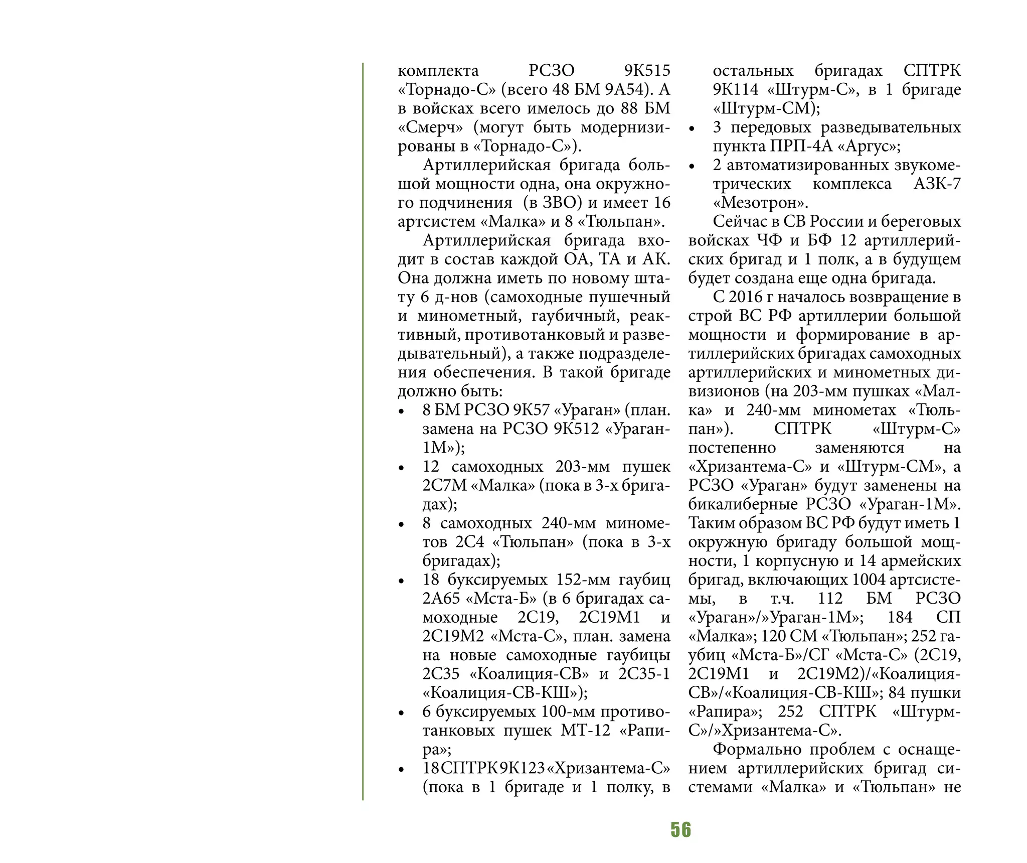56
комплекта РСЗО 9К515
«Торнадо-С» (всего 48 БМ 9А54). А
в войсках всего имелось до 88 БМ
«Смерч» (могут быть модернизи-
рованы в «Торнадо-С»).
Артиллерийская бригада боль-
шой мощности одна, она окружно-
го подчинения (в ЗВО) и имеет 16
артсистем «Малка» и 8 «Тюльпан».
Артиллерийская бригада вхо-
дит в состав каждой ОА, ТА и АК.
Она должна иметь по новому шта-
ту 6 д-нов (самоходные пушечный
и минометный, гаубичный, реак-
тивный, противотанковый и разве-
дывательный), а также подразделе-
ния обеспечения. В такой бригаде
должно быть:
•	 8 БМ РСЗО 9К57 «Ураган» (план.
замена на РСЗО 9К512 «Ураган-
1М»);
•	 12 самоходных 203-мм пушек
2С7М «Малка» (пока в 3-х брига-
дах);
•	 8 самоходных 240-мм миноме-
тов 2С4 «Тюльпан» (пока в 3-х
бригадах);
•	 18 буксируемых 152-мм гаубиц
2А65 «Мста-Б» (в 6 бригадах са-
моходные 2С19, 2С19М1 и
2С19М2 «Мста-С», план. замена
на новые самоходные гаубицы
2С35 «Коалиция-СВ» и 2С35-1
«Коалиция-СВ-КШ»);
•	 6 буксируемых 100-мм противо-
танковых пушек МТ-12 «Рапи-
ра»;
•	 18СПТРК9К123«Хризантема-С»
(пока в 1 бригаде и 1 полку, в
остальных бригадах СПТРК
9К114 «Штурм-С», в 1 бригаде
«Штурм-СМ);
•	 3 передовых разведывательных
пункта ПРП-4А «Аргус»;
•	 2 автоматизированных звукоме-
трических комплекса АЗК-7
«Мезотрон».
Сейчас в СВ России и береговых
войсках ЧФ и БФ 12 артиллерий-
ских бригад и 1 полк, а в будущем
будет создана еще одна бригада.
С 2016 г началось возвращение в
строй ВС РФ артиллерии большой
мощности и формирование в ар-
тиллерийских бригадах самоходных
артиллерийских и минометных ди-
визионов (на 203-мм пушках «Мал-
ка» и 240-мм минометах «Тюль-
пан»). СПТРК «Штурм-С»
постепенно заменяются на
«Хризантема-С» и «Штурм-СМ», а
РСЗО «Ураган» будут заменены на
бикалиберные РСЗО «Ураган-1М».
Таким образом ВС РФ будут иметь 1
окружную бригаду большой мощ-
ности, 1 корпусную и 14 армейских
бригад, включающих 1004 артсисте-
мы, в т.ч. 112 БМ РСЗО
«Ураган»/»Ураган-1М»; 184 СП
«Малка»; 120 СМ «Тюльпан»; 252 га-
убиц «Мста-Б»/СГ «Мста-С» (2С19,
2С19М1 и 2С19М2)/«Коалиция-
СВ»/«Коалиция-СВ-КШ»; 84 пушки
«Рапира»; 252 СПТРК «Штурм-
С»/»Хризантема-С».
Формально проблем с оснаще-
нием артиллерийских бригад си-
стемами «Малка» и «Тюльпан» не
 
