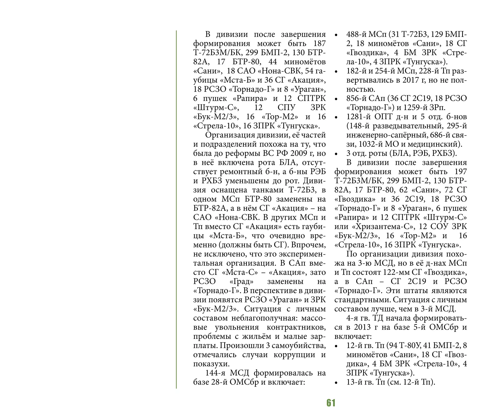 61
В дивизии после завершения
формирования может быть 187
Т-72Б3М/БК, 299 БМП-2, 130 БТР-
82А, 17 БТР-80, 44 миномётов
«Сани», 18 САО «Нона-СВК, 54 га-
убицы «Мста-Б» и 36 СГ «Акация»,
18 РСЗО «Торнадо-Г» и 8 «Ураган»,
6 пушек «Рапира» и 12 СПТРК
«Штурм-С», 12 СПУ ЗРК
«Бук-М2/3», 16 «Тор-М2» и 16
«Стрела-10», 16 ЗПРК «Тунгуска».
Организация дивизии, её частей
и подразделений похожа на ту, что
была до реформы ВС РФ 2009 г, но
в неё включена рота БЛА, отсут-
ствует ремонтный б-н, а б-ны РЭБ
и РХБЗ уменьшены до рот. Диви-
зия оснащена танками Т-72Б3, в
одном МСп БТР-80 заменены на
БТР-82А, а в нём СГ «Акация» – на
САО «Нона-СВК. В других МСп и
Тп вместо СГ «Акация» есть гауби-
цы «Мста-Б», что очевидно вре-
менно (должны быть СГ). Впрочем,
не исключено, что это эксперимен-
тальная организация. В САп вме-
сто СГ «Мста-С» – «Акация», зато
РСЗО «Град» заменены на
«Торнадо-Г». В перспективе в диви-
зии появятся РСЗО «Ураган» и ЗРК
«Бук-М2/3». Ситуация с личным
составом неблагополучная: массо-
вые увольнения контрактников,
проблемы с жильём и малые зар-
платы. Произошли 3 самоубийства,
отмечались случаи коррупции и
показухи.
144-я МСД формировалась на
базе 28-й ОМСбр и включает:
•	 488-й МСп (31 Т-72Б3, 129 БМП-
2, 18 миномётов «Сани», 18 СГ
«Гвоздика», 4 БМ ЗРК «Стре-
ла-10», 4 ЗПРК «Тунгуска»).
•	 182-й и 254-й МСп, 228-й Тп раз-
вертывались в 2017 г, но не пол-
ностью.
•	 856-й САп (36 СГ 2С19, 18 РСЗО
«Торнадо-Г») и 1259-й ЗРп.
•	 1281-й ОПТ д-н и 5 отд. б-нов
(148-й разведывательный, 295-й
инженерно-сапёрный, 686-й свя-
зи, 1032-й МО и медицинский).
•	 3 отд. роты (БЛА, РЭБ, РХБЗ).
В дивизии после завершения
формирования может быть 197
Т-72Б3М/БК, 299 БМП-2, 130 БТР-
82А, 17 БТР-80, 62 «Сани», 72 СГ
«Гвоздика» и 36 2С19, 18 РСЗО
«Торнадо-Г» и 8 «Ураган», 6 пушек
«Рапира» и 12 СПТРК «Штурм-С»
или «Хризантема-С», 12 СОУ ЗРК
«Бук-М2/3», 16 «Тор-М2» и 16
«Стрела-10», 16 ЗПРК «Тунгуска».
По организации дивизия похо-
жа на 3-ю МСД, но в её д-нах МСп
и Тп состоят 122-мм СГ «Гвоздика»,
а в САп – СГ 2С19 и РСЗО
«Торнадо-Г». Эти штаты являются
стандартными. Ситуация с личным
составом лучше, чем в 3-й МСД.
4-я гв. ТД начала формировать-
ся в 2013 г на базе 5-й ОМСбр и
включает:
•	 12-й гв. Тп (94 Т-80У, 41 БМП-2, 8
миномётов «Сани», 18 СГ «Гвоз-
дика», 4 БМ ЗРК «Стрела-10», 4
ЗПРК «Тунгуска»).
•	 13-й гв. Тп (см. 12-й Тп).
 