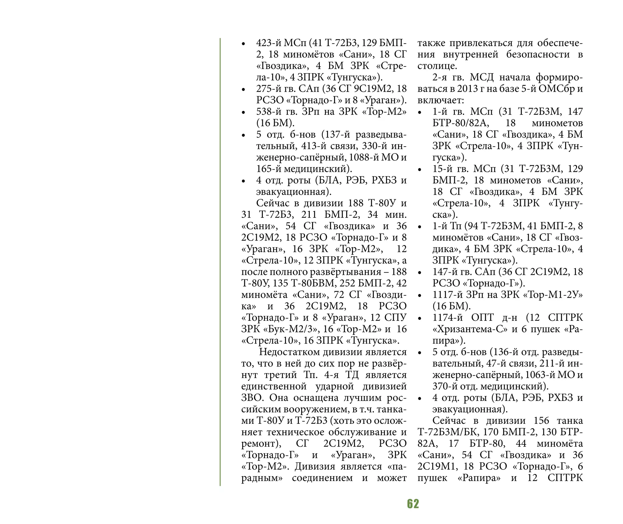 62
•	 423-й МСп (41 Т-72Б3, 129 БМП-
2, 18 миномётов «Сани», 18 СГ
«Гвоздика», 4 БМ ЗРК «Стре-
ла-10», 4 ЗПРК «Тунгуска»).
•	 275-й гв. САп (36 СГ 9С19М2, 18
РСЗО «Торнадо-Г» и 8 «Ураган»).
•	 538-й гв. ЗРп на ЗРК «Тор-М2»
(16 БМ).
•	 5 отд. б-нов (137-й разведыва-
тельный, 413-й связи, 330-й ин-
женерно-сапёрный, 1088-й МО и
165-й медицинский).
•	 4 отд. роты (БЛА, РЭБ, РХБЗ и
эвакуационная).
Сейчас в дивизии 188 Т-80У и
31 Т-72Б3, 211 БМП-2, 34 мин.
«Сани», 54 СГ «Гвоздика» и 36
2С19М2, 18 РСЗО «Торнадо-Г» и 8
«Ураган», 16 ЗРК «Тор-М2», 12
«Стрела-10», 12 ЗПРК «Тунгуска», а
после полного развёртывания – 188
Т-80У, 135 Т-80БВМ, 252 БМП-2, 42
миномёта «Сани», 72 СГ «Гвозди-
ка» и 36 2С19М2, 18 РСЗО
«Торнадо-Г» и 8 «Ураган», 12 СПУ
ЗРК «Бук-М2/3», 16 «Тор-М2» и 16
«Стрела-10», 16 ЗПРК «Тунгуска».
Недостатком дивизии является
то, что в ней до сих пор не развёр-
нут третий Тп. 4-я ТД является
единственной ударной дивизией
ЗВО. Она оснащена лучшим рос-
сийским вооружением, в т.ч. танка-
ми Т-80У и Т-72Б3 (хоть это ослож-
няет техническое обслуживание и
ремонт), СГ 2С19М2, РСЗО
«Торнадо-Г» и «Ураган», ЗРК
«Тор-М2». Дивизия является «па-
радным» соединением и может
также привлекаться для обеспече-
ния внутренней безопасности в
столице.
2-я гв. МСД начала формиро-
ваться в 2013 г на базе 5-й ОМСбр и
включает:
•	 1-й гв. МСп (31 Т-72Б3М, 147
БТР-80/82А, 18 минометов
«Сани», 18 СГ «Гвоздика», 4 БМ
ЗРК «Стрела-10», 4 ЗПРК «Тун-
гуска»).
•	 15-й гв. МСп (31 Т-72Б3М, 129
БМП-2, 18 минометов «Сани»,
18 СГ «Гвоздика», 4 БМ ЗРК
«Стрела-10», 4 ЗПРК «Тунгу-
ска»).
•	 1-й Тп (94 Т-72Б3М, 41 БМП-2, 8
миномётов «Сани», 18 СГ «Гвоз-
дика», 4 БМ ЗРК «Стрела-10», 4
ЗПРК «Тунгуска»).
•	 147-й гв. САп (36 СГ 2С19М2, 18
РСЗО «Торнадо-Г»).
•	 1117-й ЗРп на ЗРК «Тор-М1-2У»
(16 БМ).
•	 1174-й ОПТ д-н (12 СПТРК
«Хризантема-С» и 6 пушек «Ра-
пира»).
•	 5 отд. б-нов (136-й отд. разведы-
вательный, 47-й связи, 211-й ин-
женерно-сапёрный, 1063-й МО и
370-й отд. медицинский).
•	 4 отд. роты (БЛА, РЭБ, РХБЗ и
эвакуационная).
Сейчас в дивизии 156 танка
Т-72Б3М/БК, 170 БМП-2, 130 БТР-
82А, 17 БТР-80, 44 миномёта
«Сани», 54 СГ «Гвоздика» и 36
2С19М1, 18 РСЗО «Торнадо-Г», 6
пушек «Рапира» и 12 СПТРК
 