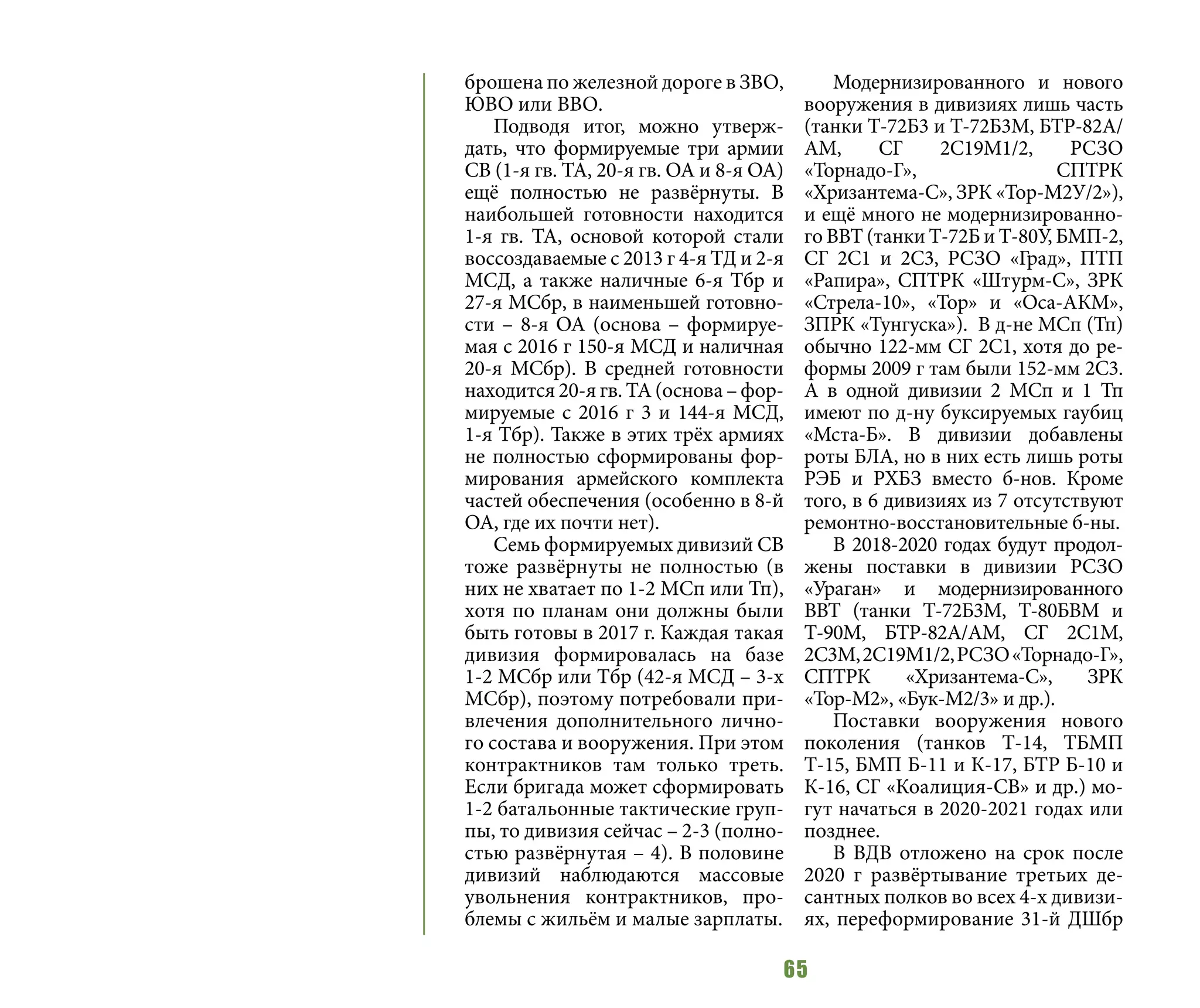 65
брошена по железной дороге в ЗВО,
ЮВО или ВВО.
Подводя итог, можно утверж-
дать, что формируемые три армии
СВ (1-я гв. ТА, 20-я гв. ОА и 8-я ОА)
ещё полностью не развёрнуты. В
наибольшей готовности находится
1-я гв. ТА, основой которой стали
воссоздаваемые с 2013 г 4-я ТД и 2-я
МСД, а также наличные 6-я Тбр и
27-я МСбр, в наименьшей готовно-
сти – 8-я ОА (основа – формируе-
мая с 2016 г 150-я МСД и наличная
20-я МСбр). В средней готовности
находится 20-я гв. ТА (основа – фор-
мируемые с 2016 г 3 и 144-я МСД,
1-я Тбр). Также в этих трёх армиях
не полностью сформированы фор-
мирования армейского комплекта
частей обеспечения (особенно в 8-й
ОА, где их почти нет).
Семь формируемых дивизий СВ
тоже развёрнуты не полностью (в
них не хватает по 1-2 МСп или Тп),
хотя по планам они должны были
быть готовы в 2017 г. Каждая такая
дивизия формировалась на базе
1-2 МСбр или Тбр (42-я МСД – 3-х
МСбр), поэтому потребовали при-
влечения дополнительного лично-
го состава и вооружения. При этом
контрактников там только треть.
Если бригада может сформировать
1-2 батальонные тактические груп-
пы, то дивизия сейчас – 2-3 (полно-
стью развёрнутая – 4). В половине
дивизий наблюдаются массовые
увольнения контрактников, про-
блемы с жильём и малые зарплаты.
Модернизированного и нового
вооружения в дивизиях лишь часть
(танки Т-72Б3 и Т-72Б3М, БТР-82А/
АМ, СГ 2С19М1/2, РСЗО
«Торнадо-Г», СПТРК
«Хризантема-С», ЗРК «Тор-М2У/2»),
и ещё много не модернизированно-
го ВВТ (танки Т-72Б и Т-80У, БМП-2,
СГ 2С1 и 2С3, РСЗО «Град», ПТП
«Рапира», СПТРК «Штурм-С», ЗРК
«Стрела-10», «Тор» и «Оса-АКМ»,
ЗПРК «Тунгуска»). В д-не МСп (Тп)
обычно 122-мм СГ 2С1, хотя до ре-
формы 2009 г там были 152-мм 2С3.
А в одной дивизии 2 МСп и 1 Тп
имеют по д-ну буксируемых гаубиц
«Мста-Б». В дивизии добавлены
роты БЛА, но в них есть лишь роты
РЭБ и РХБЗ вместо б-нов. Кроме
того, в 6 дивизиях из 7 отсутствуют
ремонтно-восстановительные б-ны.
В 2018-2020 годах будут продол-
жены поставки в дивизии РСЗО
«Ураган» и модернизированного
ВВТ (танки Т-72Б3М, Т-80БВМ и
Т-90М, БТР-82А/АМ, СГ 2С1М,
2С3М,2С19М1/2,РСЗО«Торнадо-Г»,
СПТРК «Хризантема-С», ЗРК
«Тор-М2», «Бук-М2/3» и др.).
Поставки вооружения нового
поколения (танков Т-14, ТБМП
Т-15, БМП Б-11 и К-17, БТР Б-10 и
К-16, СГ «Коалиция-СВ» и др.) мо-
гут начаться в 2020-2021 годах или
позднее.
В ВДВ отложено на срок после
2020 г развёртывание третьих де-
сантных полков во всех 4-х дивизи-
ях, переформирование 31-й ДШбр
 