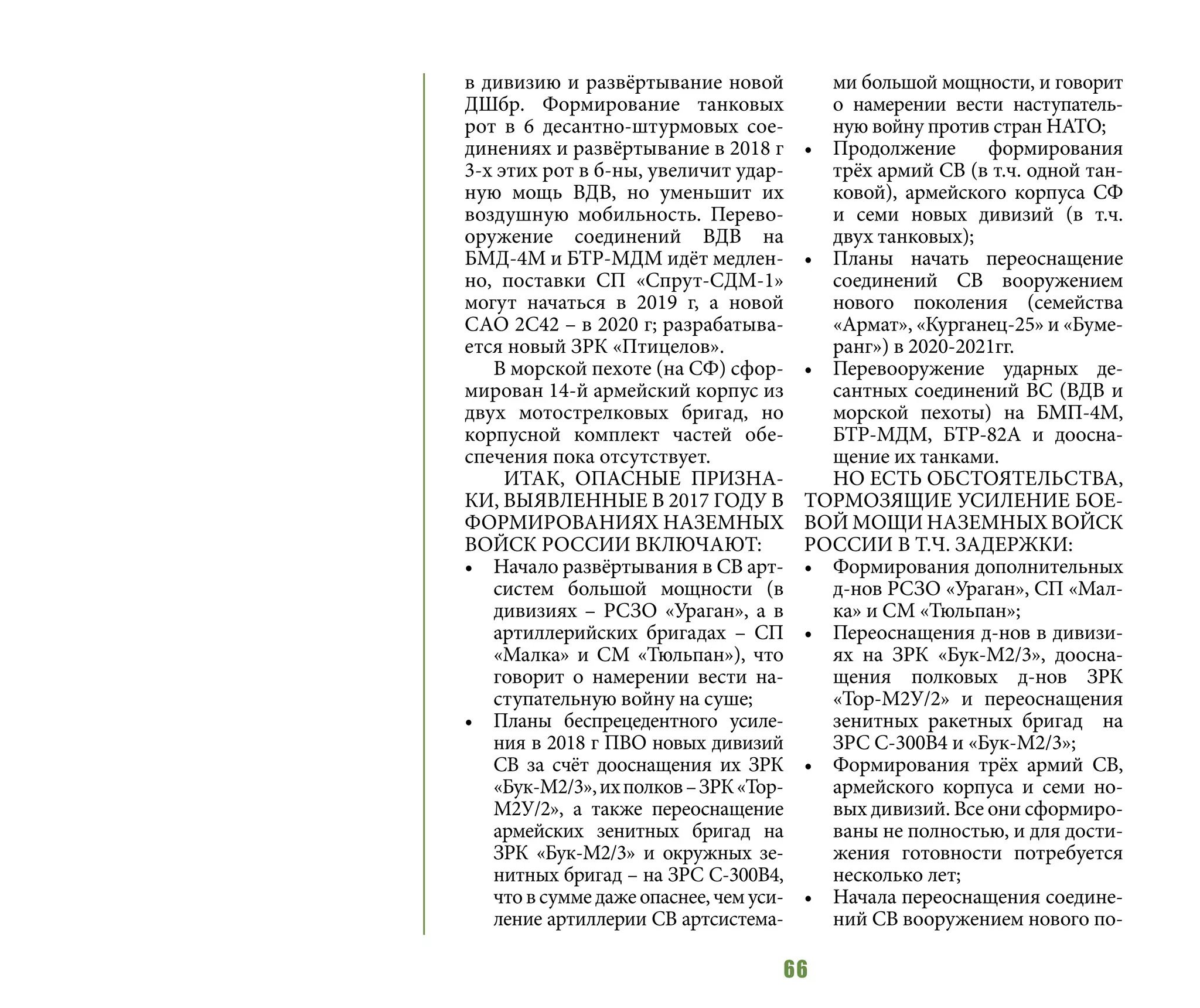 66
в дивизию и развёртывание новой
ДШбр. Формирование танковых
рот в 6 десантно-штурмовых сое-
динениях и развёртывание в 2018 г
3-х этих рот в б-ны, увеличит удар-
ную мощь ВДВ, но уменьшит их
воздушную мобильность. Перево-
оружение соединений ВДВ на
БМД-4М и БТР-МДМ идёт медлен-
но, поставки СП «Спрут-СДМ-1»
могут начаться в 2019 г, а новой
САО 2С42 – в 2020 г; разрабатыва-
ется новый ЗРК «Птицелов».
В морской пехоте (на СФ) сфор-
мирован 14-й армейский корпус из
двух мотострелковых бригад, но
корпусной комплект частей обе-
спечения пока отсутствует.
ИТАК, ОПАСНЫЕ ПРИЗНА-
КИ, ВЫЯВЛЕННЫЕ В 2017 ГОДУ В
ФОРМИРОВАНИЯХ НАЗЕМНЫХ
ВОЙСК РОССИИ ВКЛЮЧАЮТ:
•	 Начало развёртывания в СВ арт-
систем большой мощности (в
дивизиях – РСЗО «Ураган», а в
артиллерийских бригадах – СП
«Малка» и СМ «Тюльпан»), что
говорит о намерении вести на-
ступательную войну на суше;
•	 Планы беспрецедентного усиле-
ния в 2018 г ПВО новых дивизий
СВ за счёт дооснащения их ЗРК
«Бук-М2/3»,ихполков–ЗРК«Тор-
М2У/2», а также переоснащение
армейских зенитных бригад на
ЗРК «Бук-М2/3» и окружных зе-
нитных бригад – на ЗРС С-300В4,
чтовсуммедажеопаснее,чемуси-
ление артиллерии СВ артсистема-
ми большой мощности, и говорит
о намерении вести наступатель-
ную войну против стран НАТО;
•	 Продолжение формирования
трёх армий СВ (в т.ч. одной тан-
ковой), армейского корпуса СФ
и семи новых дивизий (в т.ч.
двух танковых);
•	 Планы начать переоснащение
соединений СВ вооружением
нового поколения (семейства
«Армат», «Курганец-25» и «Буме-
ранг») в 2020-2021гг.
•	 Перевооружение ударных де-
сантных соединений ВС (ВДВ и
морской пехоты) на БМП-4М,
БТР-МДМ, БТР-82А и доосна-
щение их танками.
НО ЕСТЬ ОБСТОЯТЕЛЬСТВА,
ТОРМОЗЯЩИЕ УСИЛЕНИЕ БОЕ-
ВОЙ МОЩИ НАЗЕМНЫХ ВОЙСК
РОССИИ В Т.Ч. ЗАДЕРЖКИ:
•	 Формирования дополнительных
д-нов РСЗО «Ураган», СП «Мал-
ка» и СМ «Тюльпан»;
•	 Переоснащения д-нов в дивизи-
ях на ЗРК «Бук-М2/3», доосна-
щения полковых д-нов ЗРК
«Тор-М2У/2» и переоснащения
зенитных ракетных бригад на
ЗРС С-300В4 и «Бук-М2/3»;
•	 Формирования трёх армий СВ,
армейского корпуса и семи но-
вых дивизий. Все они сформиро-
ваны не полностью, и для дости-
жения готовности потребуется
несколько лет;
•	 Начала переоснащения соедине-
ний СВ вооружением нового по-
 