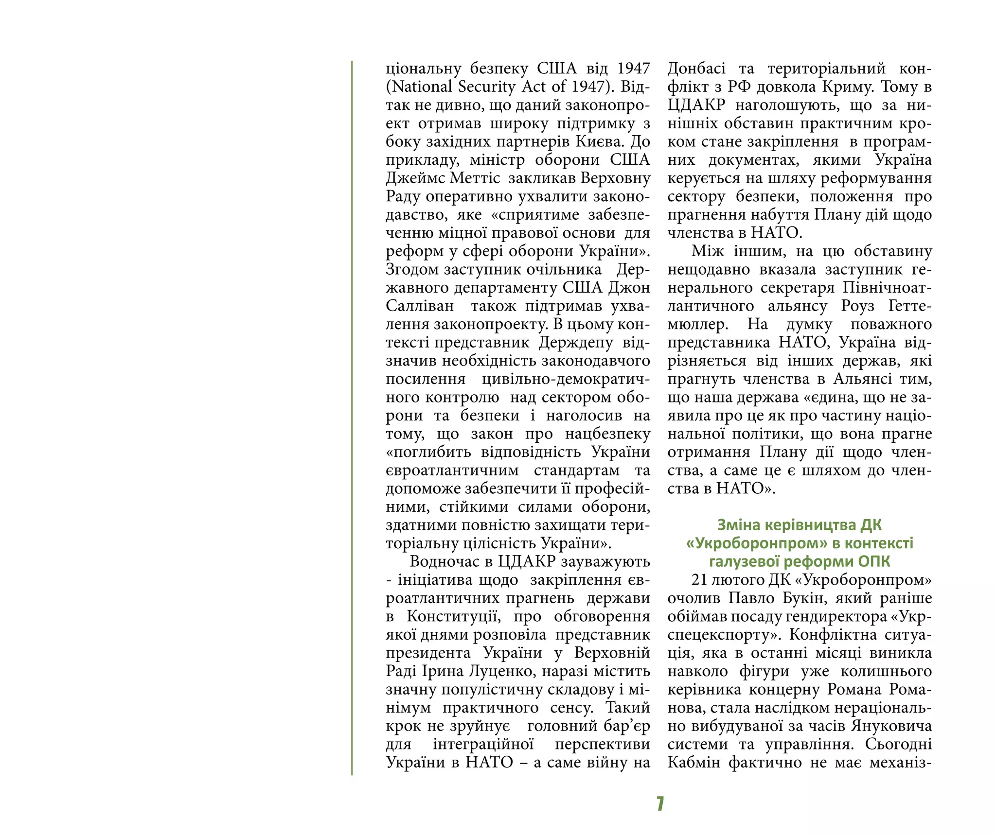 7
ціональну безпеку США від 1947
(National Security Act of 1947). Від-
так не дивно, що даний законопро-
ект отримав широку підтримку з
боку західних партнерів Києва. До
прикладу, міністр оборони США
Джеймс Меттіс закликав Верховну
Раду оперативно ухвалити законо-
давство, яке «сприятиме забезпе-
ченню міцної правової основи для
реформ у сфері оборони України».
Згодом заступник очільника Дер-
жавного департаменту США Джон
Салліван також підтримав ухва-
лення законопроекту. В цьому кон-
тексті представник Держдепу від-
значив необхідність законодавчого
посилення цивільно-демократич-
ного контролю над сектором обо-
рони та безпеки і наголосив на
тому, що закон про нацбезпеку
«поглибить відповідність України
євроатлантичним стандартам та
допоможе забезпечити її професій-
ними, стійкими силами оборони,
здатними повністю захищати тери-
торіальну цілісність України».
Водночас в ЦДАКР зауважують
- ініціатива щодо закріплення єв-
роатлантичних прагнень держави
в Конституції, про обговорення
якої днями розповіла представник
президента України у Верховній
Раді Ірина Луценко, наразі містить
значну популістичну складову і мі-
німум практичного сенсу. Такий
крок не зруйнує головний бар’єр
для інтеграційної перспективи
України в НАТО – а саме війну на
Донбасі та територіальний кон-
флікт з РФ довкола Криму. Тому в
ЦДАКР наголошують, що за ни-
нішніх обставин практичним кро-
ком стане закріплення в програм-
них документах, якими Україна
керується на шляху реформування
сектору безпеки, положення про
прагнення набуття Плану дій щодо
членства в НАТО.
Між іншим, на цю обставину
нещодавно вказала заступник ге-
нерального секретаря Північноат-
лантичного альянсу Роуз Гетте-
мюллер. На думку поважного
представника НАТО, Україна від-
різняється від інших держав, які
прагнуть членства в Альянсі тим,
що наша держава «єдина, що не за-
явила про це як про частину націо-
нальної політики, що вона прагне
отримання Плану дії щодо член-
ства, а саме це є шляхом до член-
ства в НАТО».
Зміна керівництва ДК
«Укроборонпром» в контексті
галузевої реформи ОПК
21 лютого ДК «Укроборонпром»
очолив Павло Букін, який раніше
обіймав посаду гендиректора «Укр-
спецекспорту». Конфліктна ситуа-
ція, яка в останні місяці виникла
навколо фігури уже колишнього
керівника концерну Романа Рома-
нова, стала наслідком нераціональ-
но вибудуваної за часів Януковича
системи та управління. Сьогодні
Кабмін фактично не має механіз-
 