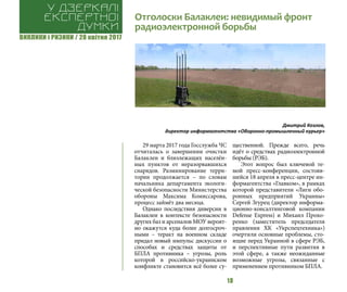 ВИКЛИКИ і РИЗИКИ / 28 квітня 2017
18
29 марта 2017 года Госслужба ЧС
отчиталась о завершении очистки
Балаклеи и близлежащих населён-
ных пунктов от неразорвавшихся
снарядов. Разминирование терри-
тории продолжается – по словам
начальника департамента экологи-
ческой безопасности Министерства
обороны Максима Комиссарова,
процесс займёт два месяца.
Однако последствия диверсии в
Балаклеи в контексте безопасности
других баз и арсеналов МОУ вероят-
но окажутся куда более долгосроч-
ными – теракт на военном складе
придал новый импульс дискуссии о
способах и средствах защиты от
БПЛА противника – угрозы, роль
которой в российско-украинском
конфликте становится всё более су-
щественной. Прежде всего, речь
идёт о средствах радиоэлектронной
борьбы (РЭБ).
Этот вопрос был ключевой те-
мой пресс-конференции, состояв-
шейся 18 апреля в пресс-центре ин-
формагентства «Главком», в рамках
которой представители «Лиги обо-
ронных предприятий Украины»
Сергей Згурец (директор информа-
ционно-консалтинговой компании
Defense Express) и Михаил Прохо-
ренко (заместитель председателя
правления ХК «Укрспецтехника»)
очертили основные проблемы, сто-
ящие перед Украиной в сфере РЭБ,
и перспективные пути развития в
этой сфере, а также неожиданные
возможные угрозы, связанные с
применением противником БПЛА.
Отголоски Балаклеи: невидимый фронт
радиоэлектронной борьбы
У дзеркалі
експертноі
думки
Дмитрий Козлов,
директор информагентства «Оборонно-промышленный курьер»
 