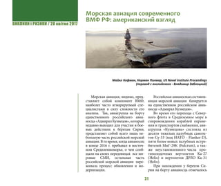 ВИКЛИКИ і РИЗИКИ / 28 квітня 2017
31
Морская авиация, видимо, пред-
ставляет собой компонент ВМФ,
наиболее часто игнорируемый спе-
циалистами в силу сложности его
анализа. Так, авиагруппа на борту
единственного российского авиа-
носца «Адмирал Кузнецов», который
недавно выходил для участия в бое-
вых действиях к берегам Сирии,
представляет собой всего лишь не-
большую часть российской морской
авиации.Втовремя,когдаавианосец
в конце 2016 г. пребывал в восточ-
ном Средиземноморье, о чем сооб-
щали на своих передовицах все ми-
ровые СМИ, остальная часть
российской морской авиации пере-
живала процесс обновления и мо-
дернизации.
Российская авианосная составля-
ющая морской авиации базируется
на единственном российском авиа-
носце «Адмирал Кузнецов».
Во время его перехода с Север-
ного флота в Средиземное море в
сопровождении кораблей охране-
ния и транспортов снабжения, ави-
агруппа «Кузнецова» состояла из
десяти тяжелых палубных самоле-
тов Су-33 (код НАТО - Flanker-D),
пяти более новых палубных истре-
бителей МиГ-29К (Fulcrum), a так-
же неустановленного числа про-
тиволодочных вертолетов Ka-27
(Helix) и вертолетов ДРЛО Ka-31
(Helix).
При нахождении у берегов Си-
рии на борту авианосца отмечалось
Морская авиация современного
ВМФ РФ: американский взгляд
Майкл Кофман, Норман Полмар, US Naval Institute Proceedings
(перевод с английского - Владимир Заблоцкий)
 
