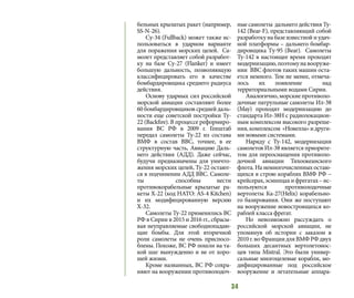 34
бельных крылатых ракет (например,
SS-N-26).
Cу-34 (Fullback) может также ис-
пользоваться в ударном варианте
для поражения морских целей. Са-
молет представляет собой разработ-
ку на базе Су-27 (Flanker) и имеет
большую дальность, позволяющую
классифицировать его в качестве
бомбардировщика среднего радиуса
действия.
Основу ударных сил российской
морской авиации составляют более
60 бомбардировщиков средней даль-
ности еще советской постройки Ту-
22 (Backfire). В процессе реформиро-
вания ВС РФ в 2009 г. Генштаб
передал самолеты Ту-22 из состава
ВМФ в состав ВВС, точнее, в ее
структурную часть, Авиацию Даль-
него действия (АДД). Даже сейчас,
будучи предназначены для уничто-
жения морских целей, Ту-22 остают-
ся в подчинении АДД ВВС. Самоле-
ты способны нести
противокорабельные крылатые ра-
кеты Х-22 (код НАТО: AS-4 Kitchen)
и их модифицированную версию
Х-32.
Самолеты Ту-22 применялись ВС
РФ в Сирии в 2015 и 2016 гг., сбрасы-
вая неуправляемые свободнопадаю-
щие бомбы. Для этой вторичной
роли самолеты не очень приспосо-
блены. Похоже, ВС РФ пошли на та-
кой шаг вынужденно и не от хоро-
шей жизни.
Кроме названных, ВС РФ сохра-
няют на вооружении противолодоч-
ные самолеты дальнего действия Ту-
142 (Bear-F), представляющий собой
разработку на базе известной и удач-
ной платформы – дальнего бомбар-
дировщика Tу-95 (Bear). Самолеты
Ту-142 в настоящее время проходят
модернизацию,поэтомунавооруже-
нии ВВС флотов таких машин оста-
ется немного. Тем не менее, отмеча-
лось их появление над
территориальными водами Сирии.
Аналогично,морскиепротиволо-
дочные патрульные самолеты Ил-38
(May) проходят модернизацию до
стандарта Ил-38Н с радиолокацион-
ным комплексом высокого разреше-
ния, комплексом «Новелла» и други-
ми новыми системами.
Наряду с Ту-142, модернизация
самолетов Ил-38 является приорите-
том для переоснащения противоло-
дочной авиации Тихоокеанского
флота. На немногочисленных остаю-
щихся в строю кораблях ВМФ РФ –
крейсерах,эсминцахифрегатах–ис-
пользуются противолодочные
вертолеты Ка-27(Helix) корабельно-
го базирования. Они же поступают
на вооружение новостроящихся ко-
раблей класса фрегат.
Но невозможно рассуждать о
российской морской авиации, не
упомянув об истории с заказом в
2010г.воФранциидляВМФРФдвух
больших десантных вертолетонос-
цев типа Mistral. Это были универ-
сальные многоцелевые корабли, мо-
дифицированные под российское
вооружение и летательные аппара-
 