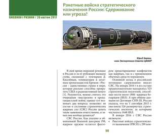 ВИКЛИКИ і РИЗИКИ / 28 квітня 2017
50
В своё время широкий резонанс
в России и за её рубежами вызвали
слова, сказанные с телеэкрана Д.
Киселёвым, телеведущим и штат-
ным пропагандистом Кремля: «Рос-
сия – единственная страна в мире,
которая реально способна превра-
тить США в радиоактивный пепел»
[1]. Разумеется, можно считать это
очередным «выстрелом» в пропа-
гандистской войне, однако тут воз-
никает два вопроса: позволяет ли
состав и состояние стратегических
ядерных сил (СЯС) России делать
такие заявления ответственно, и за-
чем они вообще делаются?
СЯС России. Как указано в об-
новленной Военной доктрине РФ,
ядерное оружие остается факто-
ром предотвращения конфликтов
как ядерных, так и с применением
обычных средств поражения.
Основной вклад в российский
потенциал сдерживания вносят
СЯС. На январь 2016 г в их составе
предположительно находилось 525
стратегических носителей, способ-
ных нести около 1800 ядерных бо-
езарядов (ЯБЗ). А при обмене дан-
ными по Договору СНВ-III, Россия
указала, что на 1 сентября 2015 г.
она имела 526 развернутых страте-
гических носителя, за которыми
числилось 1648 ЯБЗ.
В январе 2016 г СЯС России
включали:
•	 Ракетные войска стратегическо-
го назначения (РВСН) с 299 ком-
Ракетные войска стратегического
назначения России: Сдерживание
или угроза?
Юрий Бараш,
член Экспертного Совета ЦИАКР
 