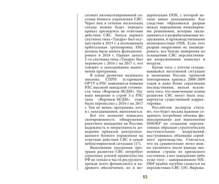 63
сегмент автоматизированной си-
стемы боевого управления СЯС.
Через них в течение нескольких
секунд можно будет передать
приказ президента на ответные
действия СЯС. Запуск первого
спутника типа «Тундра» был осу-
ществлён в 2015 г, а полноценная
орбитальная группировка ЕКС
должна была начать функциони-
ровать в 2018 г. Однако запуск
2-го спутника типа «Тундра» был
перенесен с 2016 г на 2017 г, что
говорит о запаздывании выпол-
нения программы.
В плане развития наземного
эшелона СПРН устаревшие
ОРТУ и РЛС заменяются новыми
РЛС высокой заводской готовно-
сти типа «Воронеж-М/ДМ». Од-
нако введение в строй 3-х РЛС
типа «Воронеж-М/ДМ» тоже
было перенесено с 2016 г на 2017
г. Тем не менее, программа, хоть
и с запаздыванием, выполняется.
Всё это позволит повысить
своевременность обнаружения
ракетного нападения на Россию,
надежность и оперативность до-
ведения приказов централизо-
ванного боевого управления на
ответные действия СЯС в самой
неблагоприятной ситуации [17].
Выполнение указанных про-
грамм развития СЯС потребует
серьезных усилий правительства
РФ не только в части ресурсного,
прежде всего финансового и ка-
дрового обеспечения, но и мо-
дернизации ОПК, с которой на-
лицо явное запаздывание. Как
следствие образовался разрыв
между передовыми инженерны-
ми решениями, которые закла-
дываются в разрабатываемые во-
оружения, и производственными
возможностями ОПК. Если этот
разрыв оперативно не ликвиди-
ровать, все благие намерения по
оснащению СЯС перспективны-
ми вооружениями повиснут в
воздухе.
Кроме того, с учетом склады-
вающейся негативной ситуации
в экономике России, чреватой
повторением кризиса 2008-2009
годов и даже более серьезными
последствиями, нельзя исклю-
чать того, что намеченные планы
развития СЯС могут быть под-
вергнуты существенной коррек-
тировке.
Российские эксперты счита-
ют, что будет весьма важным со-
хранить потребные объемы фи-
нансирования для выполнения
НИОКР по созданию перспек-
тивных образцов стратегических
наступательных вооружений,
поступившись объемами серий-
ного производства. Считается,
что их сравнительно легко мож-
но увеличить после выхода эко-
номики страны из кризисного
состояния, а вот замедление либо
хуже того – замораживание НИ-
ОКР крайне пагубно скажется на
перспективах СЯС [18]. Выража-
 
