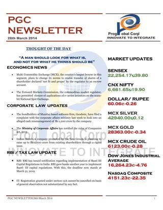 PGC NEWSLETTER28th March 2014 1
PGC
NEWSLETTER
28th March 2014
THOUGHT OF THE DAY
“A man should look for what is,
and not for what he thinks should be”
ECONOMICS NEWS
• Multi Commodity Exchange (MCX), the country’s largest bourse in this
segment, plans to change its norms to enable transfer of shares of a
shareholder declared ‘not fit and proper’ by the regulator to an escrow
account.
• The Forward Markets Commission, the commodities market regulator,
has permitted closure of applications of e- series investors on the scam-
hit National Spot Exchange.
CORPORATE LAW UPDATES
• The bondholders of Mumbai based software firm, Geodesic, have filed a
complaint with the corporate affairs ministry last week to look into an
alleged cash mismanagement of Rs 1,200 crore by the company
• The Ministry of Corporate Affairs has notified the rules of Companies
act, 2013
• Indian Hotels, a company promoted by the Tata Group, is planning to
raise up to Rs 1,000 crore from existing shareholders through a rights
issue.
RBI / TAX LAW UPDATE
• RBI: RBI has issued notification regarding implementation of Basel III
Capital Regulations in India. RBI gave banks another year to implement
Basel- III capital regulations. With this, the deadline now stands at
March 31, 2019.
• IT: Registration granted under section 12A cannot be cancelled on basis
of general observation not substantiated by any fact.
MARKET UPDATES
SENSEX
22,254.17 39.80
CNX NIFTY
6,661.65 19.90
DOLLAR/ RUPEE
60.06 -0.26
MCX SILVER
42940.00 0.12
MCX GOLD
28363.00 -0.34
MCX CRUDE OIL
6123.00 -0.28
Dow Jones Industrial
Average
16,264.23 -4.76
Nasdaq Composite
4151.23 -22.35
 