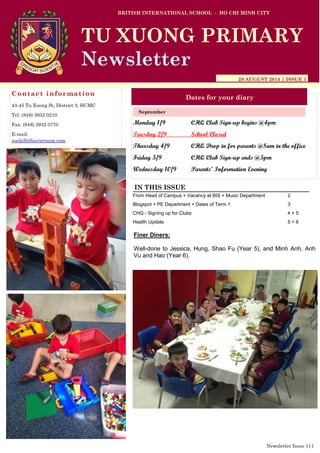 Monday 1/9 CHQ Club Sign-up begins @4pm
Tuesday 2/9 School Closed
Thursday 4/9 CHQ Drop in for parents @8am in the office
Friday 5/9 CHQ Club Sign-up ends @5pm
Wednesday 10/9 Parents’ Information Evening
BRITISH INTERNATIONAL SCHOOL - HO CHI MINH CITY
29 AUGUST 2014 | ISSUE 1
Dates for your diary
IN THIS ISSUE
From Head of Campus + Vacancy at BIS + Music Department 2
Blogspot + PE Department + Dates of Term 1 3
CHQ - Signing up for Clubs 4 + 5
Health Update 5 + 6
September
TU XUONG PRIMARY
Newsletter
Contact information
43-45 Tu Xuong St, District 3, HCMC
Tel: (848) 3932 0210
Fax: (848) 3932 0770
E-mail:
suehill@bisvietnam.com
Newsletter Issue 1|1
Finer Diners:
Well-done to Jessica, Hung, Shao Fu (Year 5), and Minh Anh, Anh
Vu and Hao (Year 6).
 