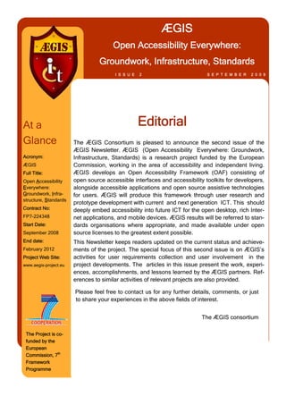 ÆGIS
                                      Open Accessibility Everywhere:
                                 Groundwork, Infrastructure, Standards
                                       I S S U E   2                        S E P T E M B E R   2 0 0 9




At a                                               Editorial
Glance                 The ÆGIS Consortium is pleased to announce the second issue of the
                       ÆGIS Newsletter. ÆGIS (Open Accessibility Everywhere: Groundwork,
Acronym:               Infrastructure, Standards) is a research project funded by the European
ÆGIS                   Commission, working in the area of accessibility and independent living.
Full Title:            ÆGIS develops an Open Accessibility Framework (OAF) consisting of
Open Accessibility     open source accessible interfaces and accessibility toolkits for developers,
Everywhere:            alongside accessible applications and open source assistive technologies
Groundwork, Infra­     for users. ÆGIS will produce this framework through user research and
structure, Standards
                       prototype development with current and next generation ICT. This should
Contract No:           deeply embed accessibility into future ICT for the open desktop, rich Inter­
FP7-224348             net applications, and mobile devices. ÆGIS results will be referred to stan­
Start Date:            dards organisations where appropriate, and made available under open
September 2008         source licenses to the greatest extent possible.
End date:              This Newsletter keeps readers updated on the current status and achieve­
February 2012          ments of the project. The special focus of this second issue is on ÆGIS’s
Project Web Site:      activities for user requirements collection and user involvement in the
www.aegis-project.eu   project developments. The articles in this issue present the work, experi­
                       ences, accomplishments, and lessons learned by the ÆGIS partners. Ref­
                       erences to similar activities of relevant projects are also provided.

                       Please feel free to contact us for any further details, comments, or just
                       to share your experiences in the above fields of interest.


                                                                          The ÆGIS consortium

 The Project is co­
 funded by the
 European
 Commission, 7th
 Framework
 Programme
 