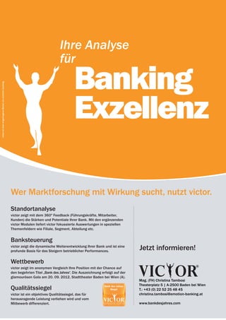 12 | emotion banking Newsletter | März 2012




                                                                                         Ihre Analyse
                                                                                         für

                                                                                                  Banking
victor ist eine eingetragene Marke von emotion banking.




                                                                                                  Exzellenz

                                                          Wer Marktforschung mit Wirkung sucht, nutzt victor.
                                                          Standortanalyse
                                                          victor zeigt mit dem 360º Feedback (Führungs­ räfte, Mitarbeiter,
                                                                                                         k
                                                          Kunden) die Stärken und Potentiale Ihrer Bank. Mit den ergänzenden
                                                          victor Modulen liefert victor fokussierte Auswertungen in speziellen
                                                          Themenfeldern wie Filiale, Segment, Abteilung etc.


                                                          Banksteuerung
                                                          victor zeigt die dynamische Weiterentwicklung Ihrer Bank und ist eine
                                                          profunde Basis für das Steigern betrieblicher Performances.
                                                                                                                                    Jetzt informieren!
                                                          wettbewerb
                                                          victor zeigt im anonymen Vergleich Ihre Position mit der Chance auf
                                                          den begehrten Titel „Bank des Jahres“. Die Auszeichnung erfolgt auf der
                                                          glamourösen Gala am 20. 09. 2012, Stadttheater Baden bei Wien (A).
                                                                                                                                    Mag. (FH) Christina Tambosi
                                                                                                                                    Theaterplatz 5 | A-2500 Baden bei Wien
                                                          Qualitätssiegel                                                           T.: +43 (0) 22 52 25 48 45
                                                          victor ist ein objektives Qualitätssiegel, das für                        christina.tambosi@emotion-banking.at
                                                          herausragende Leistung verliehen wird und vom
                                                          Mitbewerb differenziert.                                                  www.bankdesjahres.com
 