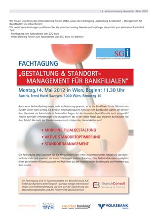 13 | emotion banking Newsletter | März 2012



            Wir freuen uns Ihnen das Retail Banking Forum 2012, sowie die Fachtagung „Gestaltung & Standort – Management für
            Bankfilialen“ zu präsentieren!
            Für beide Veranstaltungen profitieren Sie als emotion banking Newsletter-Empfänger dauerhaft vom exklusiven Early Bird
            Tarif:
            · Fachtagung zum Spezialpreis von 220 Euro
            · Retail Banking Forum zum Spezialpreis von 350 Euro (für Banker)




ag,                                                                                          Studiengesellschaft für Vertriebs-Innovation
2012
Uhr                FACHTAGUNG
                   „GESTALTUNG & STANDORT-
                     MANAGEMENT FÜR BANKFILIALEN”
                   Montag,14. Mai 2012 in Wien, Beginn: 11.30 Uhr
n                  Austria Trend Hotel Savoyen, 1030 Wien, Rennweg 16
wenden
                   Auch wenn Online-Banking immer mehr an Bedeutung gewinnt, so ist die Bankfiliale für die Mehrheit der
                   Kunden immer noch wichtig. Sie dient als Informationsquelle. Acht von zehn Bankkunden wählen den Berater
                   ihrer Hausbank als Anlaufstelle in finanziellen Fragen. Ist die klassische Geschäftsstelle noch zeitgemäß?
                   Welche künftigen Anforderungen sind abzudecken? Wo ist der ideale Platz? Was erwarten Bankkunden von
                   ihrer Filiale? Wie sieht das Standortmanagement erfolgreicher Handelsketten aus?



                                         • MODERNE FILIALGESTALTUNG
                                         • AKTIVE STANDORTOPTIMIERUNG
                                         • STANDORTMANAGEMENT

                   Die Fachtagung zeigt Lösungen für die Herausforderungen einer zukunftsgerechten Gestaltung des Bank-
                   stellenbetriebs und erweitert sie durch Erfahrungen anderer Branchen. Eine Podiumsdiskussion ermöglicht
                   Ihnen den direkten Wissensaustausch mit Praktikern aus der internationalen Bankenszene und Vertretern aus
                   dem Handel.
 der Ver-


rechnet.
 zurück-
tung er-              Die Fachtagung wird in Zusammenarbeit mit BranchConsult AJC
                      GmbH durchgeführt, dem Filialprofi – Europas einzige international
 tion des             tätige Unternehmensberatung, die sich auf die Optimierung des
ng geben              Retailbankengeschäftes und den Filialvertrieb spezialisiert hat.
 ese Ein-
nn jeder-


 ne nicht
 im Ver-
 haft für
 
