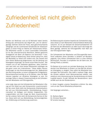 2 | emotion banking Newsletter | März 2012




Zufriedenheit ist nicht gleich
Zufriedenheit!

Berater von McKinsey rund um Ed Michaels haben bereits             Die Bedeutung der einzelnen Aspekte der Zufriedenheit zeigt,
Anfang des Jahrtausends den Begriff des „war for talents“          dass diesen je nach Blickwinkel unterschiedliche Bedeutung
geprägt. Dahinter steckt die These, dass geburtenschwache          zukommt. So ist zum Beispiel die Gesamtzufriedenheit mit
Jahrgänge und die zunehmende Komplexität der Arbeitsauf-           der Bank bei den Mitarbeitern vor allem durch das Image der
gaben zu einem Krieg um Talente (am Arbeitsmarkt) führen.          Bank geprägt, während die Führungskräfte mehr Wert auf
Die Mitarbeiter werden zu einem essenziellen Einflussfak-          das Führungsverhalten legen.
tor für das unternehmerische Wachstum. Weiters gewinnen
Schlagworte wie Work Life Balance und Generation Y bzw.            Die Zufriedenheit der Mitarbeiter und Führungskräfte beein-
digital natives an Bedeutung. Diese deuten darauf hin, dass        flusst außerdem deren Verhalten in Hinblick auf Mundpro-
die Mentalität zur Arbeit eine andere wird. Der Freizeit wird      paganda. Eine höhere Zufriedenheit führt zu einer höheren
eine höhere Bedeutung beigemessen und die Bindung zum              Bereitschaft, Freunden zu empfehlen bei der Bank bzw. Ab-
Arbeitgeber ist geringer. So meinte schon Peter Drucker: „Wir      teilung/Filiale zu arbeiten.
müssen uns an den Gedanken gewöhnen, dass Unterneh-
men weit mehr von ihren besten Mitarbeitern abhängen als           Für Banken ist es somit von zentraler Bedeutung, die Zufrie-
die guten Leute vom Unternehmen.“ Diese stellen Heraus-            denheit ihrer Mitarbeiter zu fördern um das Bild als attrakti-
forderungen an das Personalmanagement dar. Maßnahmen               ver Arbeitgeber zu steigern. Dies stärkt die Mitarbeiter bzw.
des Recruiting werden zu einem strategischen Erfolgsfaktor.        verringert die Fluktuation. Das heißt in weiterer Folge, dass
Dementsprechend wichtig ist es für Banken, dass Sie Maß-           die Kunden seltener einen Betreuerwechsel erleben, was
nahmen ergreifen um attraktive Arbeitgeber zu sein. Ein            wiederum eine Intensivierung der Kundenbindung und deren
wichtiger Faktor in diesem Zusammenhang ist die Zufrieden-         Loyalität bewirkt. Es gilt: Bröckelt der Beraterstamm, dann
heit der Mitarbeiter und Führungskräfte.                           zerfällt auch die der Kundenstamm.

victor zeigt, dass sich die Zufriedenheit der Mitarbeiter in Be-   In dieser Ausgabe unseres Newsletters erfahren Sie alles
zug auf ihre Arbeit aus zwei Komponenten zusammensetzt.            rund um das Thema Mitarbeiterzufriedenheit.
Auf der einen Seite steht die Komponente Arbeitssituation,
die sich aus Informationspolitik, Arbeitsbelastung, Zusam-         Viel Vergnügen wünschen...
menarbeit mit Kollegen und direkten Vorgesetzten, Füh-
rungsverhalten und dem Image der Bank zusammensetzt.
Auf der anderen Seite steht die Komponente Karriere & Sta-         Dr. Barbara Aigner
tus. Diese setzt sich aus Weiterbildung, Karrieremöglichkei-       Dr. Christian Rauscher
ten, Entlohnung und Anerkennung zusammen.                          GF emotion banking
 