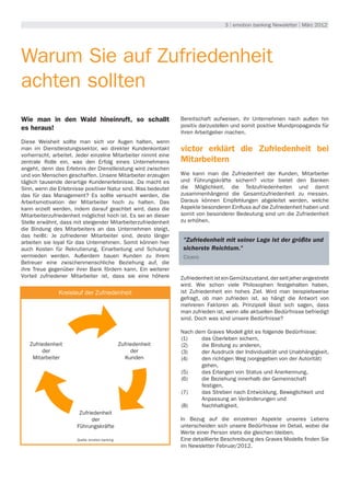 3 | emotion banking Newsletter | März 2012




Warum Sie auf Zufriedenheit
achten sollten
Wie man in den Wald hineinruft, so schallt                       Bereitschaft aufweisen, ihr Unternehmen nach außen hin
es heraus!                                                       positiv darzustellen und somit positive Mundpropaganda für
                                                                 ihren Arbeitgeber machen.
Diese Weisheit sollte man sich vor Augen halten, wenn
man im Dienstleistungssektor, wo direkter Kundenkontakt          victor erklärt die Zufriedenheit bei
vorherrscht, arbeitet. Jeder einzelne Mitarbeiter nimmt eine
zentrale Rolle ein, was den Erfolg eines Unternehmens            Mitarbeitern
angeht, denn das Erlebnis der Dienstleistung wird zwischen
und von Menschen geschaffen. Unsere Mitarbeiter erzeugen         Wie kann man die Zufriedenheit der Kunden, Mitarbeiter
täglich tausende derartige Kundenerlebnisse. Da macht es         und Führungskräfte sichern? victor bietet den Banken
Sinn, wenn die Erlebnisse positiver Natur sind. Was bedeutet     die Möglichkeit, die Teilzufriedenheiten und damit
das für das Management? Es sollte versucht werden, die           zusammenhängend die Gesamtzufriedenheit zu messen.
Arbeitsmotivation der Mitarbeiter hoch zu halten. Das            Daraus können Empfehlungen abgeleitet werden, welche
kann erzielt werden, indem darauf geachtet wird, dass die        Aspekte besonderen Einfluss auf die Zufriedenheit haben und
Mitarbeiterzufriedenheit möglichst hoch ist. Es sei an dieser    somit von besonderer Bedeutung sind um die Zufriedenheit
Stelle erwähnt, dass mit steigender Mitarbeiterzufriedenheit     zu erhöhen.
die Bindung des Mitarbeiters an das Unternehmen steigt,
das heißt: Je zufriedener Mitarbeiter sind, desto länger
arbeiten sie loyal für das Unternehmen. Somit können hier         "Zufriedenheit mit seiner Lage ist der größte und
auch Kosten für Rekrutierung, Einarbeitung und Schulung           sicherste Reichtum."
vermieden werden. Außerdem bauen Kunden zu ihrem                  Cicero
Betreuer eine zwischenmenschliche Beziehung auf, die
ihre Treue gegenüber ihrer Bank fördern kann. Ein weiterer
Vorteil zufriedener Mitarbeiter ist, dass sie eine höhere        Zufriedenheit ist ein Gemütszustand, der seit jeher angestrebt
                                                                 wird. Wie schon viele Philosophen festgehalten haben,
               Kreislauf der Zufriedenheit                       ist Zufriedenheit ein hohes Ziel. Wird man beispielsweise
                                                                 gefragt, ob man zufrieden ist, so hängt die Antwort von
                                                                 mehreren Faktoren ab. Prinzipiell lässt sich sagen, dass
                                                                 man zufrieden ist, wenn alle aktuellen Bedürfnisse befriedigt
                                                                 sind. Doch was sind unsere Bedürfnisse?
                                    Ver
                                  haltens-                       Nach dem Graves Modell gibt es folgende Bedürfnisse:
       Zufrieden-                 normen         Zufrieden-
                                                                 (1) 	  das Überleben sichern,
         heit der
   Zufriedenheit                                  heit der
                                                 Zufriedenheit   (2) 	  die Bindung zu anderen,
       Mitarbeiter
        der                                       Kunden
                                                      der        (3) 	  der Ausdruck der Individualität und Unabhängigkeit,
    Mitarbeiter                                    Kunden        (4) 	  den richtigen Weg (vorgegeben von der Autorität) 		
                                   Werte                         		     gehen,
                                                                 (5) 	  das Erlangen von Status und Anerkennung,
                                                                 (6) 	  die Beziehung innerhalb der Gemeinschaft 		
                                                                 		     festigen,
                                                                 (7) 	  das Streben nach Entwicklung, Beweglichkeit und 		
                        Zufrieden-                               		     Anpassung an Veränderungen und
                     Kulturelle Grundannahmen                    (8) 	  Nachhaltigkeit.
                          heit der
                        Zufriedenheit
                        Führungs-
                              der                                In Bezug auf die einzelnen Aspekte unseres Lebens
                           kräfte
                       Führungskräfte                            unterscheiden sich unsere Bedürfnisse im Detail, wobei die
                                                                 Werte einer Person stets die gleichen bleiben.
                       Quelle: emotion banking                   Eine detaillierte Beschreibung des Graves Modells finden Sie
                                                                 im Newsletter Februar/2012.
 