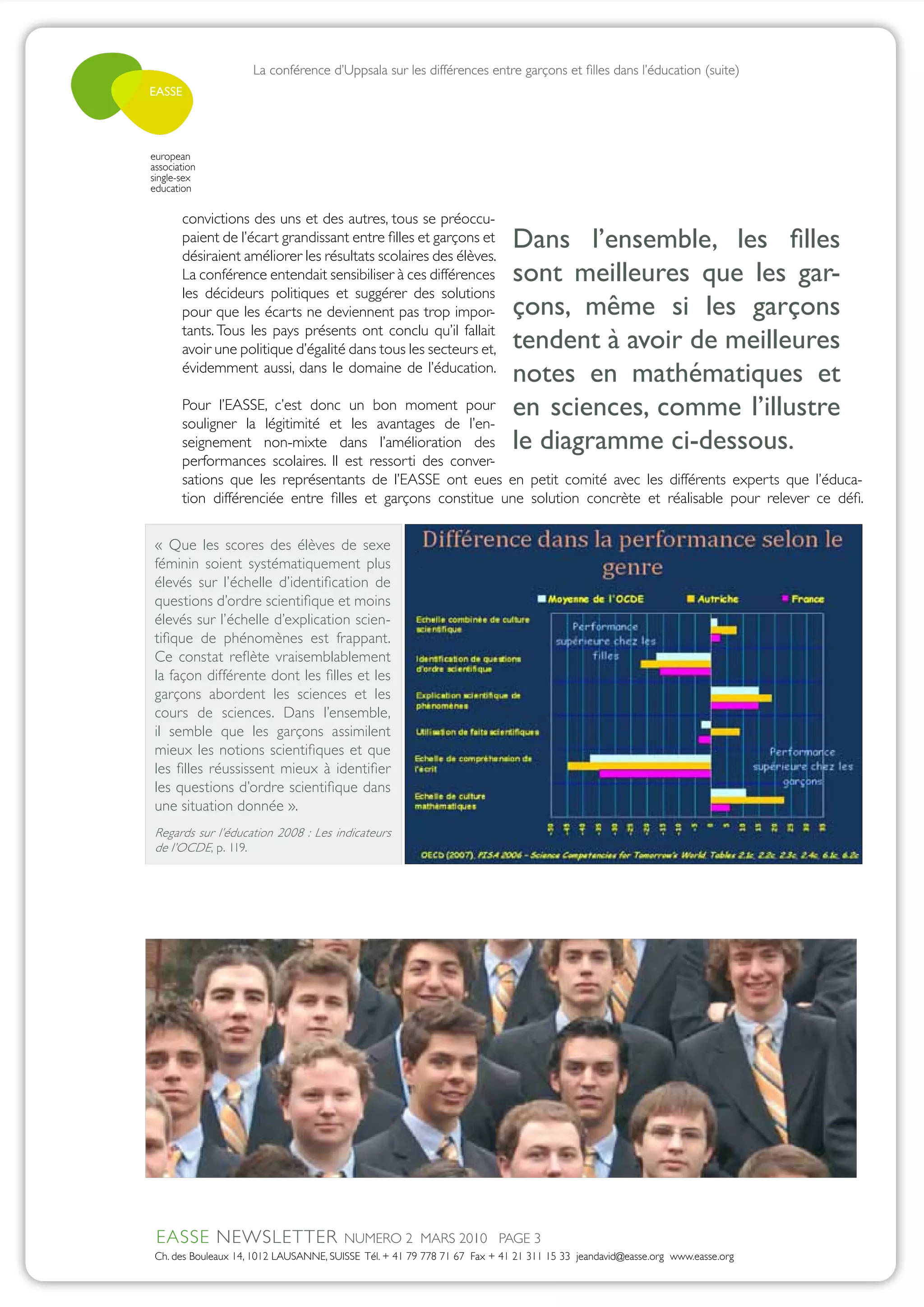 La conférence d’Uppsala sur les différences entre garçons et filles dans l’éducation (suite)
EASSE




european
association
single-sex
education

       convictions des uns et des autres, tous se préoccu-
       paient de l’écart grandissant entre filles et garçons et
       désiraient améliorer les résultats scolaires des élèves.
                                                                           Dans l’ensemble, les filles
       La conférence entendait sensibiliser à ces différences              sont meilleures que les gar-
       les décideurs politiques et suggérer des solutions
       pour que les écarts ne deviennent pas trop impor-                   çons, même si les garçons
       tants. Tous les pays présents ont conclu qu’il fallait
       avoir une politique d’égalité dans tous les secteurs et,            tendent à avoir de meilleures
       évidemment aussi, dans le domaine de l’éducation.
                                                                           notes en mathématiques et
       Pour l’EASSE, c’est donc un bon moment pour
       souligner la légitimité et les avantages de l’en-
                                                                           en sciences, comme l’illustre
       seignement non-mixte dans l’amélioration des                        le diagramme ci-dessous.
       performances scolaires. Il est ressorti des conver-
       sations que les représentants de l’EASSE ont eues en petit comité avec les différents experts que l’éduca-
       tion différenciée entre filles et garçons constitue une solution concrète et réalisable pour relever ce défi.


 « Que les scores des élèves de sexe
 féminin soient systématiquement plus
 élevés sur l’échelle d’identification de
 questions d’ordre scientifique et moins
 élevés sur l’échelle d’explication scien-
 tifique de phénomènes est frappant.
 Ce constat reflète vraisemblablement
 la façon différente dont les filles et les
 garçons abordent les sciences et les
 cours de sciences. Dans l’ensemble,
 il semble que les garçons assimilent
 mieux les notions scientifiques et que
 les filles réussissent mieux à identifier
 les questions d’ordre scientifique dans
 une situation donnée ».
 Regards sur l’éducation 2008 : Les indicateurs
 de l’OCDE, p. 119.




 EASSE NEWSLETTER                       NUMERO 2 MARS 2010 PAGE 3
 Ch. des Bouleaux 14, 1012 LAUSANNE, SUISSE Tél. + 41 79 778 71 67 Fax + 41 21 311 15 33 jeandavid@easse.org www.easse.org
 