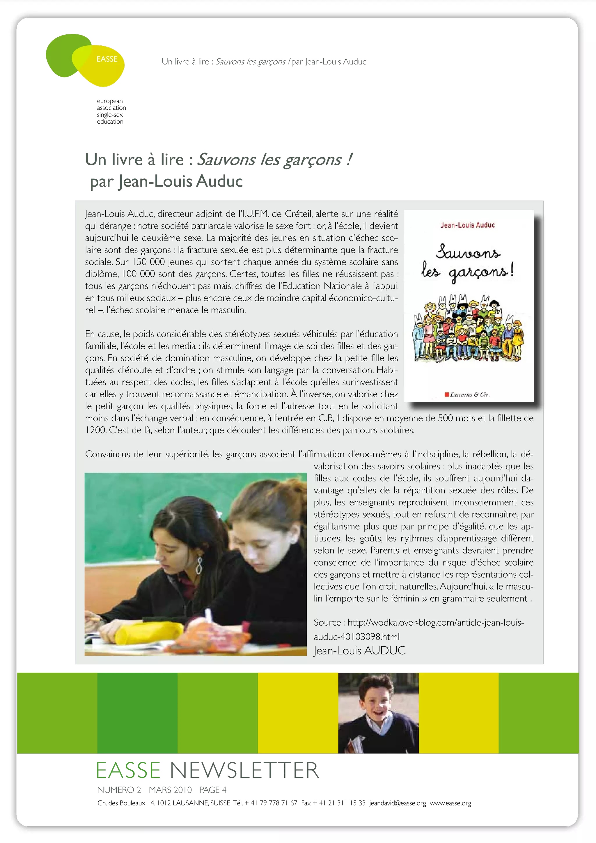 EASSE               Un livre à lire : Sauvons les garçons ! par Jean-Louis Auduc



   european
   association
   single-sex
   education




Un livre à lire : Sauvons les garçons !
par Jean-Louis Auduc
Jean-Louis Auduc, directeur adjoint de l’I.U.F.M. de Créteil, alerte sur une réalité
qui dérange : notre société patriarcale valorise le sexe fort ; or, à l’école, il devient
aujourd’hui le deuxième sexe. La majorité des jeunes en situation d’échec sco-
laire sont des garçons : la fracture sexuée est plus déterminante que la fracture
sociale. Sur 150 000 jeunes qui sortent chaque année du système scolaire sans
diplôme, 100 000 sont des garçons. Certes, toutes les filles ne réussissent pas ;
tous les garçons n’échouent pas mais, chiffres de l’Education Nationale à l’appui,
en tous milieux sociaux – plus encore ceux de moindre capital économico-cultu-
rel –, l’échec scolaire menace le masculin.

En cause, le poids considérable des stéréotypes sexués véhiculés par l’éducation
familiale, l’école et les media : ils déterminent l’image de soi des filles et des gar-
çons. En société de domination masculine, on développe chez la petite fille les
qualités d’écoute et d’ordre ; on stimule son langage par la conversation. Habi-
tuées au respect des codes, les filles s’adaptent à l’école qu’elles surinvestissent
car elles y trouvent reconnaissance et émancipation. À l’inverse, on valorise chez
le petit garçon les qualités physiques, la force et l’adresse tout en le sollicitant
moins dans l’échange verbal : en conséquence, à l’entrée en C.P., il dispose en moyenne de 500 mots et la fillette de
1200. C’est de là, selon l’auteur, que découlent les différences des parcours scolaires.

Convaincus de leur supériorité, les garçons associent l’affirmation d’eux-mêmes à l’indiscipline, la rébellion, la dé-
                                                            valorisation des savoirs scolaires : plus inadaptés que les
                                                            filles aux codes de l’école, ils souffrent aujourd’hui da-
                                                            vantage qu’elles de la répartition sexuée des rôles. De
                                                            plus, les enseignants reproduisent inconsciemment ces
                                                            stéréotypes sexués, tout en refusant de reconnaître, par
                                                            égalitarisme plus que par principe d’égalité, que les ap-
                                                            titudes, les goûts, les rythmes d’apprentissage diffèrent
                                                            selon le sexe. Parents et enseignants devraient prendre
                                                            conscience de l’importance du risque d’échec scolaire
                                                            des garçons et mettre à distance les représentations col-
                                                            lectives que l’on croit naturelles. Aujourd’hui, « le mascu-
                                                            lin l’emporte sur le féminin » en grammaire seulement .

                                                                         Source : http://wodka.over-blog.com/article-jean-louis-
                                                                         auduc-40103098.html
                                                                         Jean-Louis AUDUC




  EASSE NEWSLETTER
   NUMERO 2 MARS 2010 PAGE 4
   Ch. des Bouleaux 14, 1012 LAUSANNE, SUISSE Tél. + 41 79 778 71 67 Fax + 41 21 311 15 33 jeandavid@easse.org www.easse.org
 