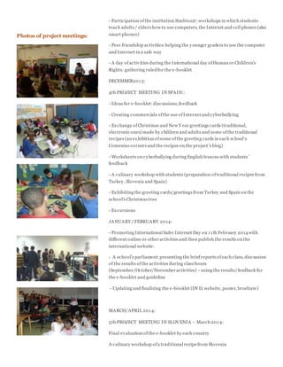 - Participation ofthe institution Simbioz@:workshops in which students
teach adults / elders how to use computers, the Internet and cell phones (also
smart phones)
- Peer friendship activities:helping the younger graders to use the computer
and Internet in a safe way
- A day ofactivities during the International day ofHuman or Children's
Rights: gathering ruledfor the e-booklet
DECEMBER2013:
4th PROJECT MEETING IN SPAIN::
- Ideas for e-booklet:discussions, feedback
- Creating commercials ofthe use ofInternetand cyberbullying
- Exchange ofChristmas and New Y ear greetings cards (traditional,
electronic ones) made by children and adults and some ofthe traditional
recipes (an exhibition ofsome ofthe greeting cards in each school’s
Comenius corners and the recipes on the project’s blog)
- Worksheets on cyberbullying during English lessons with students’
feedback
- A culinary workshop with students (preparation oftraditional recipes from
Turkey, Slovenia and Spain)
- Exhibiting the greeting cards/greetings from Turkey and Spain on the
school's Christmas tree
- Excursions
JANUARY /FEBRUARY 2014:
- Promoting International Safer Internet Day on 11th February 2014with
different online or otheractivities and then publish the results on the
international website:
- A school’s parliament:presenting the briefreports ofeach class, discussion
of the results ofthe activities during class hours
(September/October/Novemberactivities) –using the results/feedback for
the e-booklet and guideline
- Updating and finalizing the e-booklet (DVD, website, poster, brochure)
MARCH/APRIL 2014:
5th PROJECT MEETING IN SLOVENIA – March 2014:
Final evaluation ofthe e-booklet by each country
A culinary workshop ofa traditional recipefrom Slovenia
Photos of project meetings:
 