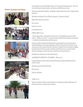 A group discussion ofproblems that were discussed during lessons –how do
we solve them in each country, are there any differences or not
Intergenerational workshop –helping youngerstudents on the computerand
Internet
Reading workshop "I turn off the computer - I open my heart"
Multiculturalism in schools
Excursions
Charity concert
Creating banners
APRIL/MAY 2014:
- Presenting ofthe e-booklet in each classes and exhibiting a posterofthe
rules "e- BehaviourCode " in each classroom and in the computer classroom
– feedback ofstudents about ofthe poster
Analysis ofthe students'feedback and comparing the two questionnaires
(initial and final one) and posting the results on the project's website - blog
and as part of the report (arethe objectives realized,how much time students
spend on the Internet, are the students and adults more awareabout the
problems/dangers on the Internet,other discussed problems?)
Exhibitions ofposters at other institutions
4th PROJECT MEETING IN TURKEY – May 2014:
Comparing the results ofthe two questionnaires (initial and final one) by
each country
Preparing cards ofsafe Internet
Excursions
Final evaluation
JUNE 2014:
Final evaluation ofthe project (objectives, sharing material, publication of
the final results on the project website)
Photos of project meetings:
 