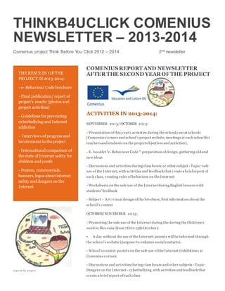 THINKB4UCLICK COMENIUS
NEWSLETTER – 2013-2014
Comenius project Think Before You Click 2012 – 2014 2nd newsletter
COMENIUSREPORT AND NEWSLETTER
AFTER THE SECOND YEAR OF THE PROJECT
ACTIVITIES IN 2013-2014:
SEPTEMBER 2013/ OCTOBER 2013:
- Presentation ofthis year's activities during the school yearat schools
(Comenius corners and school’s project website, meetings at each school for
teachersand students on the projectobjectives and activities),
- E- booklet "e- Behaviour Code ": preparation ofdesign, gathering oldand
new ideas
- Discussions and activities during class hours or other subject - Topic:safe
use of the Internet, with activities and feedback that createa briefreport of
each class, creating rules ofbehaviour on the Internet:
- Worksheets on the safe use of the Internetduring English lessons with
students’ feedback
- Subject – Art: visual design ofthe brochure, first information about the
school’s contest
OCTOBER/NOVEMBER 2013:
- Promoting the safe use ofthe Internet during the during the Children’s
week in Slovenia (from 7th to 13th October):
• A day without the use ofthe Internet:parents will be informed through
the school’s website (purpose:to enhance social contacts).
- School’s contest:posters on the safe use ofthe Internet (exhibitions at
Comenius corners
- Discussions and activities during class hours and other subjects - Topic:
Dangers on the Internet - cyberbullying,with activities and feedback that
create a briefreport ofeach class
THE RESULTS OF THE
PROJECT IN 2013-2014:
- e- Behaviour Code brochure
- Final publication/ report of
project’s results (photos and
project activities)
- Guidelines for preventing
cyberbullying and Internet
addiction
- Interviews of progress and
involvement in the project
- International comparison of
the state of Internet safety for
children and youth
- Posters, commercials,
banners, logos about internet
safety and dangers on the
Internet
Logo of the project
 