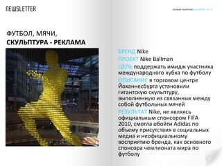 БРЕНД   Nike ПРОЕКТ  Nike Ballman ЦЕЛЬ  поддержать имидж участника международного кубка по футболу ОПИСАНИЕ  в торговом центре  Йоханнесбурга установили гигантскую скульптуру, выполненную из связанных между собой футбольных мячей  РЕЗУЛЬТАТ   Nike ,   не являясь официальным спонсором  FIFA 2010 , смогла обойти  Adidas  по объему присутствия в социальных медиа и неофициальному восприятию бренда, как основного спонсора чемпионата мира по футболу  ФУТБОЛ, МЯЧИ,  СКУЛЬПТУРА - РЕКЛАМА 