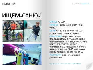 БРЕНД  LG   LED ПРОЕКТ  Присо LED иняйся ( viral video )  ЦЕЛЬ  привлечь внимание ЦА к розыгрышу главного приза ОПИСАНИЕ  вирусный ролик продолжительностью 3 минуты наглядно показывает, как сложно найти победителя «Саню» «почтальонам пикселям». Ролик является частью 360 *  кампании новой линейки дисплеев от  LG   РЕЗУЛЬТАТ  проект в стадии реализации http :// www.youtube.com /watch?v=MIErcXZJCk0   ИЩЕМ « САНЮ » ! 