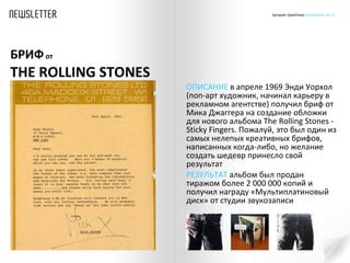 ОПИСАНИЕ  в апреле 1969 Энди Уорхол (поп-арт художник, начинал карьеру в рекламном агентстве) получил бриф от Мика Джаггера на создание обложки для нового альбома  The Rolling Stones  - Sticky Fingers. Пожалуй, это был один из самых нелепых креативных брифов, написанных когда-либо, но желание создать шедевр принесло свой результат  РЕЗУЛЬТАТ  альбом был продан тиражом более 2 000 000 копий и получил награду «Мультиплатиновый диск» от студии звукозаписи БРИФ  от    THE ROLLING STONES 