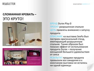БРЕНД  Durex Play 0 ПРОЕКТ  разрушенная спальня  ЦЕЛЬ  привлечь внимание к запуску продукта  ОПИСАНИЕ  на выставке  SexPo  был построен оригинальный стенд, имитирующий разрушенную спальню. Таким образом был показан эффект от использования продукта  Durex  – получение женщиной большего удовольствия от секса РЕЗУЛЬТАТ  продажи продукта превысили все ожидания и к окончанию выставки не осталось ни одной единицы  СЛОМАННАЯ КРОВАТЬ –  ЭТО КРУТО! 