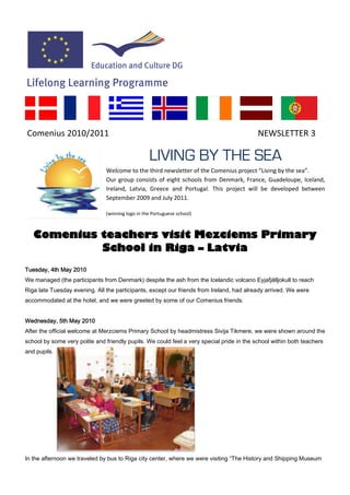 Comenius 2010/2011                                                                         NEWSLETTER 3

                                                  LIVING BY THE SEA
                               Welcome to the third newsletter of the Comenius project “Living by the sea”.
                               Our group consists of eight schools from Denmark, France, Guadeloupe, Iceland,
                               Ireland, Latvia, Greece and Portugal. This project will be developed between
                               September 2009 and July 2011.

                               (winning logo in the Portuguese school)



   Comenius teachers visit Mezciems Primary
            School in Riga – Latvia
Tuesday, 4th May 2010
We managed (the participants from Denmark) despite the ash from the Icelandic volcano Eyjafjälljokull to reach
Riga late Tuesday evening. All the participants, except our friends from Ireland, had already arrived. We were
accommodated at the hotel, and we were greeted by some of our Comenius friends.


Wednesday, 5th May 2010
After the official welcome at Merzciems Primary School by headmistress Sivija Tikmere, we were shown around the
school by some very polite and friendly pupils. We could feel a very special pride in the school within both teachers
and pupils.




In the afternoon we traveled by bus to Riga city center, where we were visiting “The History and Shipping Museum
 