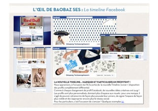 L’ŒIL DE BAOBAZ SES : La timeline Facebook




         LA NOUVELLE TIMELINE… MARQUES ET PARTICULIERS EN PROFITENT !
         Nous apprenions, à l’occasion du F8, la sortie de la nouvelle Timeline (cover + disposition
         des proﬁls complètement diﬀérente)
         Comme à chaque changement de proﬁl Facebook, de nouvelles idées créatives ont surgi !
         Les proﬁls sont plus personnalisés, donnent plus d’espace aux visuels : pour une marque, il
         s’agit de pouvoir retranscrire de façon plus poussée leur univers, de signer l’espace de façon
         plus visible et de s’approprier encore plus le réseau social.
         Pour les particuliers, c’est l’occasion de s’amuser ! Quelques exemples ici
                                                                                                    11	
  
 