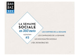 LA SEMAINE
SOCIALE
  360                 LES CHIFFRES DE LA SEMAINE
  03/10/2011
                  LES CAMPAGNES DE LA SEMAINE
    #3         LES NOUVEAUTÉS GOOGLE

           L’ŒIL DE BAOBAZ SES




                                                   2	
  
 