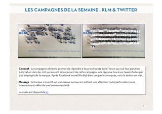 LES CAMPAGNES DE LA SEMAINE : KLM & TWITTER




Concept : La compagnie aérienne promet de répondre à tous les tweets dans l’heure qui suit leur parution
24h/24h et dans les 10h qui suivent le lancement de cette campagne, une réponse live à vos tweets faites par
140 employés de la marque. Après Facebook in real life déjà bien usé par les marques, voici le twitter en vrai…

Message : la marque s’investit sur les réseaux sociaux en prêtant une attention toute particulière à ses
internautes et véhicule une bonne réactivité.

La vidéo est disponible ici



                                                                                                              7	
  
 