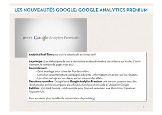 LES NOUVEAUTÉS GOOGLE: GOOGLE ANALYTICS PREMIUM




     Analytics Real-Time pour suivre votre traﬁc en temps réel

     Le principe : Les statistiques de votre site évolue en direct (nombre de visiteurs sur le site, d’où ils
     viennent, le nombre de pages vues ect)
     Concrètement :
           - Gros avantage pour suivre les ﬂux des soldes
           - Lors d’un lancement d’une campagne Adwords : informations en direct sur les résultats
           - Lors d’un partage sur un réseau social : mesure des eﬀets
     Dernières nouvelles : Google lance Google Analytics Premium une version payante avec des
     résultats plus précis et complets, plus d’outils d’analyse et une aide à l’utilisation Google
     Petit hic : 150 000$ l’année… et disponible pour l’instant seulement aux Etats-Unis, Canada et
     Royaume-Uni

     Pour en savoir plus, la vidéo de présentation disponible ici


                                                                                                                9	
  
 