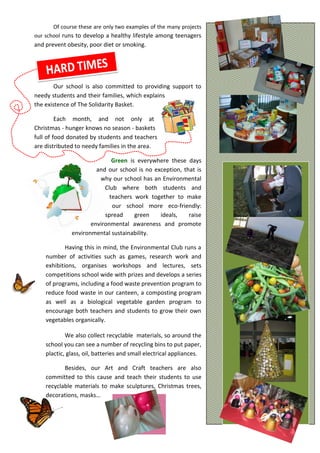 Of course these are only two examples of the many projects
our school runs to develop a healthy lifestyle among teenagers
and prevent obesity, poor diet or smoking.
Our school is also committed to providing support to
needy students and their families, which explains
the existence of The Solidarity Basket.
Each month, and not only at
Christmas - hunger knows no season - baskets
full of food donated by students and teachers
are distributed to needy families in the area.
Green is everywhere these days
and our school is no exception, that is
why our school has an Environmental
Club where both students and
teachers work together to make
our school more eco-friendly:
spread green ideals, raise
environmental awareness and promote
environmental sustainability.
Having this in mind, the Environmental Club runs a
number of activities such as games, research work and
exhibitions, organises workshops and lectures, sets
competitions school wide with prizes and develops a series
of programs, including a food waste prevention program to
reduce food waste in our canteen, a composting program
as well as a biological vegetable garden program to
encourage both teachers and students to grow their own
vegetables organically.
We also collect recyclable materials, so around the
school you can see a number of recycling bins to put paper,
plactic, glass, oil, batteries and small electrical appliances.
Besides, our Art and Craft teachers are also
committed to this cause and teach their students to use
recyclable materials to make sculptures, Christmas trees,
decorations, masks…
 