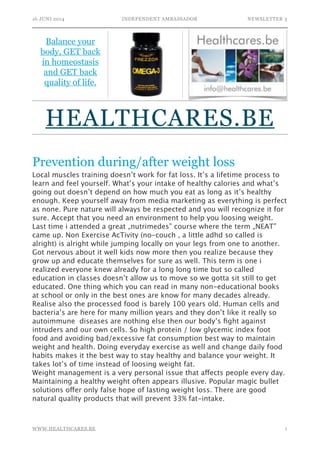 16 JUNI 2014 INDEPENDENT AMBASSADOR NEWSLETTER 3
Prevention during/after weight loss
Local muscles training doesn’t work for fat loss. It’s a lifetime process to
learn and feel yourself. What’s your intake of healthy calories and what’s
going out doesn’t depend on how much you eat as long as it’s healthy
enough. Keep yourself away from media marketing as everything is perfect
as none. Pure nature will always be respected and you will recognize it for
sure. Accept that you need an environment to help you loosing weight.
Last time i attended a great „nutrimedes” course where the term „NEAT”
came up. Non Exercise AcTivity (no-couch , a little adhd so called is
alright) is alright while jumping locally on your legs from one to another.
Got nervous about it well kids now more then you realize because they
grow up and educate themselves for sure as well. This term is one i
realized everyone knew already for a long long time but so called
education in classes doesn’t allow us to move so we gotta sit still to get
educated. One thing which you can read in many non-educational books
at school or only in the best ones are know for many decades already.
Realise also the processed food is barely 100 years old. Human cells and
bacteria’s are here for many million years and they don’t like it really so
autoimmune diseases are nothing else then our body’s ﬁght against
intruders and our own cells. So high protein / low glycemic index foot
food and avoiding bad/excessive fat consumption best way to maintain
weight and health. Doing everyday exercise as well and change daily food
habits makes it the best way to stay healthy and balance your weight. It
takes lot’s of time instead of loosing weight fat.
Weight management is a very personal issue that affects people every day.
Maintaining a healthy weight often appears illusive. Popular magic bullet
solutions offer only false hope of lasting weight loss. There are good
natural quality products that will prevent 33% fat-intake. 
!1WWW.HEALTHCARES.BE
Balance your
body, GET back
in homeostasis
and GET back
quality of life.
HEALTHCARES.BE
 