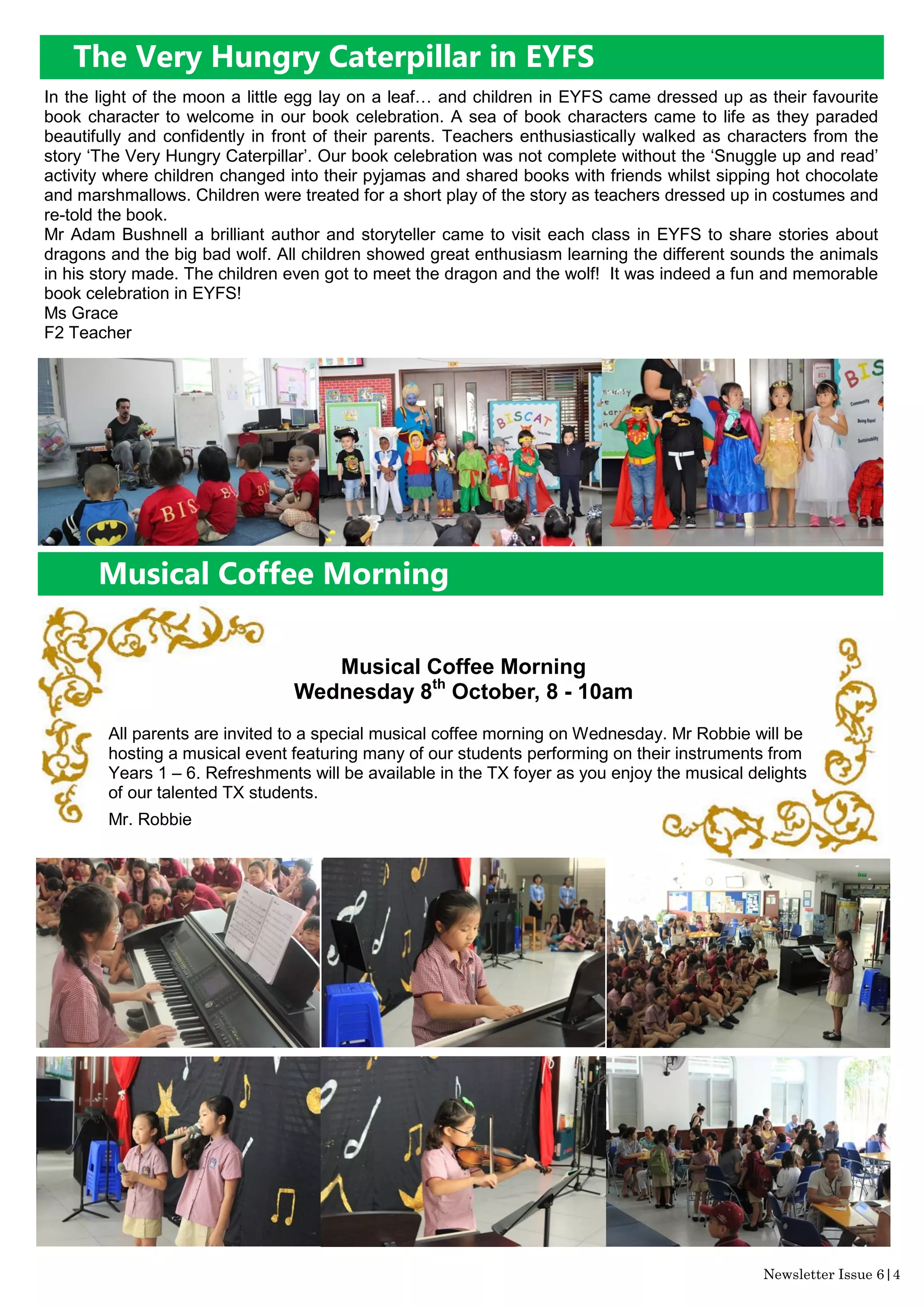 The Very Hungry Caterpillar in EYFS
Newsletter Issue 6|4
In the light of the moon a little egg lay on a leaf… and children in EYFS came dressed up as their favourite
book character to welcome in our book celebration. A sea of book characters came to life as they paraded
beautifully and confidently in front of their parents. Teachers enthusiastically walked as characters from the
story ‘The Very Hungry Caterpillar’. Our book celebration was not complete without the ‘Snuggle up and read’
activity where children changed into their pyjamas and shared books with friends whilst sipping hot chocolate
and marshmallows. Children were treated for a short play of the story as teachers dressed up in costumes and
re-told the book.
Mr Adam Bushnell a brilliant author and storyteller came to visit each class in EYFS to share stories about
dragons and the big bad wolf. All children showed great enthusiasm learning the different sounds the animals
in his story made. The children even got to meet the dragon and the wolf! It was indeed a fun and memorable
book celebration in EYFS!
Ms Grace
F2 Teacher
Musical Coffee Morning
Musical Coffee Morning
Wednesday 8th
October, 8 - 10am
All parents are invited to a special musical coffee morning on Wednesday. Mr Robbie will be
hosting a musical event featuring many of our students performing on their instruments from
Years 1 – 6. Refreshments will be available in the TX foyer as you enjoy the musical delights
of our talented TX students.
Mr. Robbie
 