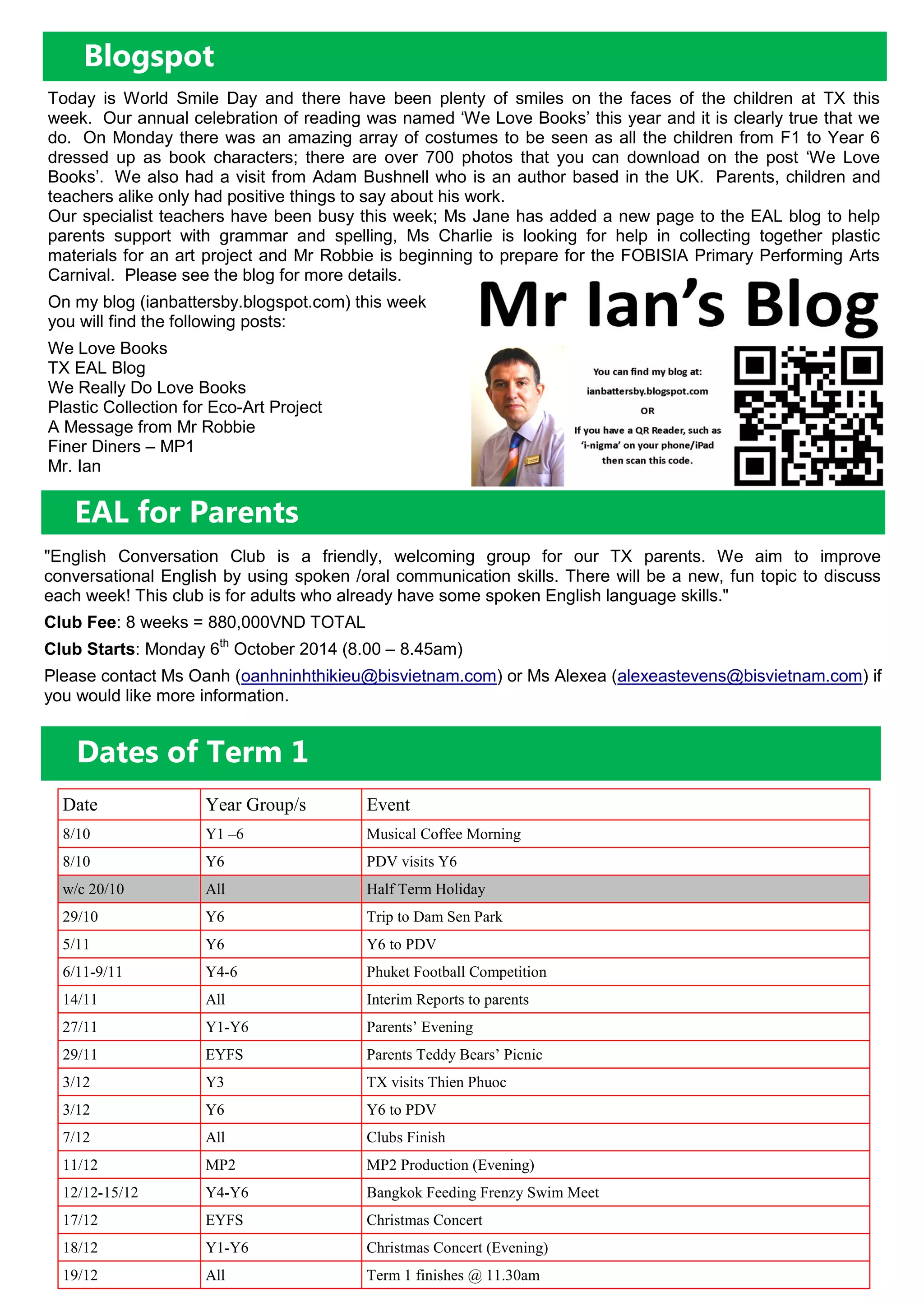 EAL for Parents
Blogspot
Today is World Smile Day and there have been plenty of smiles on the faces of the children at TX this
week. Our annual celebration of reading was named ‘We Love Books’ this year and it is clearly true that we
do. On Monday there was an amazing array of costumes to be seen as all the children from F1 to Year 6
dressed up as book characters; there are over 700 photos that you can download on the post ‘We Love
Books’. We also had a visit from Adam Bushnell who is an author based in the UK. Parents, children and
teachers alike only had positive things to say about his work.
Our specialist teachers have been busy this week; Ms Jane has added a new page to the EAL blog to help
parents support with grammar and spelling, Ms Charlie is looking for help in collecting together plastic
materials for an art project and Mr Robbie is beginning to prepare for the FOBISIA Primary Performing Arts
Carnival. Please see the blog for more details.
On my blog (ianbattersby.blogspot.com) this week
you will find the following posts:
We Love Books
TX EAL Blog
We Really Do Love Books
Plastic Collection for Eco-Art Project
A Message from Mr Robbie
Finer Diners – MP1
Mr. Ian
"English Conversation Club is a friendly, welcoming group for our TX parents. We aim to improve
conversational English by using spoken /oral communication skills. There will be a new, fun topic to discuss
each week! This club is for adults who already have some spoken English language skills."
Club Fee: 8 weeks = 880,000VND TOTAL
Club Starts: Monday 6th
October 2014 (8.00 – 8.45am)
Please contact Ms Oanh (oanhninhthikieu@bisvietnam.com) or Ms Alexea (alexeastevens@bisvietnam.com) if
you would like more information.
Dates of Term 1
Date Year Group/s Event
8/10 Y1 –6 Musical Coffee Morning
8/10 Y6 PDV visits Y6
w/c 20/10 All Half Term Holiday
29/10 Y6 Trip to Dam Sen Park
5/11 Y6 Y6 to PDV
6/11-9/11 Y4-6 Phuket Football Competition
14/11 All Interim Reports to parents
27/11 Y1-Y6 Parents’ Evening
29/11 EYFS Parents Teddy Bears’ Picnic
3/12 Y3 TX visits Thien Phuoc
3/12 Y6 Y6 to PDV
7/12 All Clubs Finish
11/12 MP2 MP2 Production (Evening)
12/12-15/12 Y4-Y6 Bangkok Feeding Frenzy Swim Meet
17/12 EYFS Christmas Concert
18/12 Y1-Y6 Christmas Concert (Evening)
19/12 All Term 1 finishes @ 11.30am
 