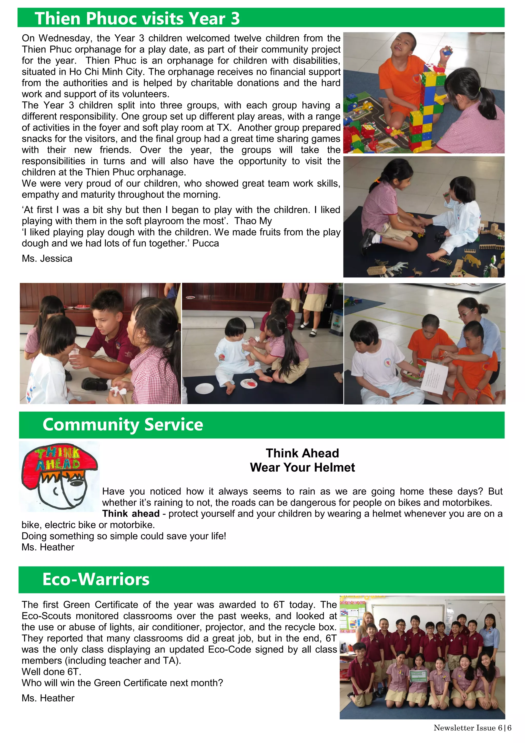 Community Service
Think Ahead
Wear Your Helmet
Have you noticed how it always seems to rain as we are going home these days? But
whether it’s raining to not, the roads can be dangerous for people on bikes and motorbikes.
Think ahead - protect yourself and your children by wearing a helmet whenever you are on a
bike, electric bike or motorbike.
Doing something so simple could save your life!
Ms. Heather
The first Green Certificate of the year was awarded to 6T today. The
Eco-Scouts monitored classrooms over the past weeks, and looked at
the use or abuse of lights, air conditioner, projector, and the recycle box.
They reported that many classrooms did a great job, but in the end, 6T
was the only class displaying an updated Eco-Code signed by all class
members (including teacher and TA).
Well done 6T.
Who will win the Green Certificate next month?
Ms. Heather
Eco-Warriors
Thien Phuoc visits Year 3
On Wednesday, the Year 3 children welcomed twelve children from the
Thien Phuc orphanage for a play date, as part of their community project
for the year. Thien Phuc is an orphanage for children with disabilities,
situated in Ho Chi Minh City. The orphanage receives no financial support
from the authorities and is helped by charitable donations and the hard
work and support of its volunteers.
The Year 3 children split into three groups, with each group having a
different responsibility. One group set up different play areas, with a range
of activities in the foyer and soft play room at TX. Another group prepared
snacks for the visitors, and the final group had a great time sharing games
with their new friends. Over the year, the groups will take the
responsibilities in turns and will also have the opportunity to visit the
children at the Thien Phuc orphanage.
We were very proud of our children, who showed great team work skills,
empathy and maturity throughout the morning.
‘At first I was a bit shy but then I began to play with the children. I liked
playing with them in the soft playroom the most’. Thao My
‘I liked playing play dough with the children. We made fruits from the play
dough and we had lots of fun together.’ Pucca
Ms. Jessica
Newsletter Issue 6|6
 