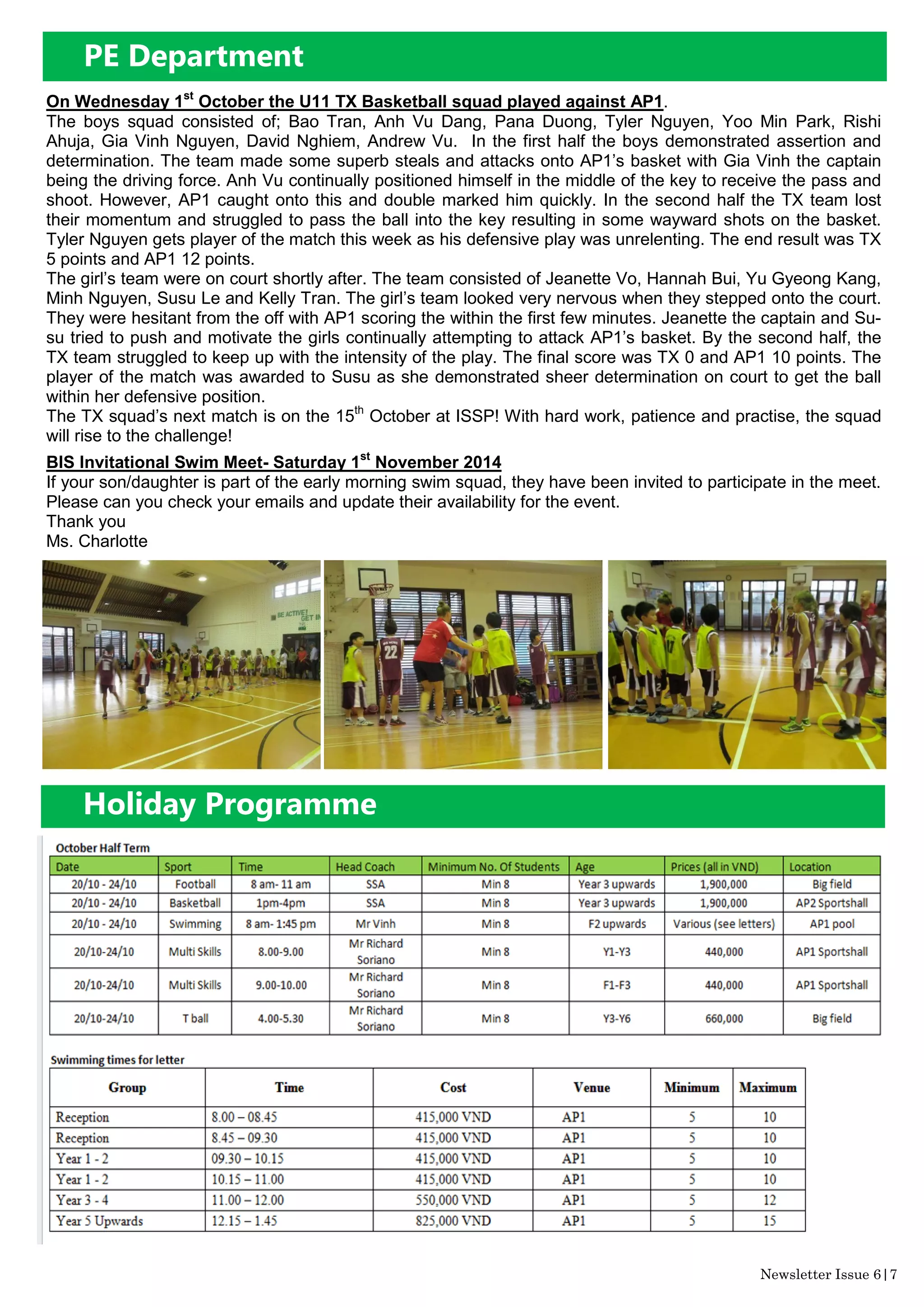 Newsletter Issue 6|7
On Wednesday 1st
October the U11 TX Basketball squad played against AP1.
The boys squad consisted of; Bao Tran, Anh Vu Dang, Pana Duong, Tyler Nguyen, Yoo Min Park, Rishi
Ahuja, Gia Vinh Nguyen, David Nghiem, Andrew Vu. In the first half the boys demonstrated assertion and
determination. The team made some superb steals and attacks onto AP1’s basket with Gia Vinh the captain
being the driving force. Anh Vu continually positioned himself in the middle of the key to receive the pass and
shoot. However, AP1 caught onto this and double marked him quickly. In the second half the TX team lost
their momentum and struggled to pass the ball into the key resulting in some wayward shots on the basket.
Tyler Nguyen gets player of the match this week as his defensive play was unrelenting. The end result was TX
5 points and AP1 12 points.
The girl’s team were on court shortly after. The team consisted of Jeanette Vo, Hannah Bui, Yu Gyeong Kang,
Minh Nguyen, Susu Le and Kelly Tran. The girl’s team looked very nervous when they stepped onto the court.
They were hesitant from the off with AP1 scoring the within the first few minutes. Jeanette the captain and Su-
su tried to push and motivate the girls continually attempting to attack AP1’s basket. By the second half, the
TX team struggled to keep up with the intensity of the play. The final score was TX 0 and AP1 10 points. The
player of the match was awarded to Susu as she demonstrated sheer determination on court to get the ball
within her defensive position.
The TX squad’s next match is on the 15th
October at ISSP! With hard work, patience and practise, the squad
will rise to the challenge!
BIS Invitational Swim Meet- Saturday 1st
November 2014
If your son/daughter is part of the early morning swim squad, they have been invited to participate in the meet.
Please can you check your emails and update their availability for the event.
Thank you
Ms. Charlotte
Holiday Programme
PE Department
 