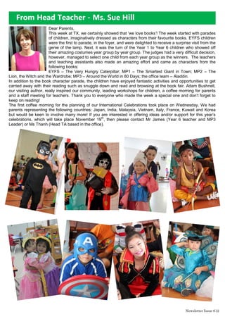From Head Teacher - Ms. Sue Hill
Dear Parents,
This week at TX, we certainly showed that ‘we love books’! The week started with parades
of children, imaginatively dressed as characters from their favourite books. EYFS children
were the first to parade, in the foyer, and were delighted to receive a surprise visit from the
genie of the lamp. Next, it was the turn of the Year 1 to Year 6 children who showed off
their amazing costumes year group by year group. The judges had a very difficult decision,
however, managed to select one child from each year group as the winners. The teachers
and teaching assistants also made an amazing effort and came as characters from the
following books:
EYFS – The Very Hungry Caterpillar; MP1 – The Smartest Giant in Town; MP2 – The
Lion, the Witch and the Wardrobe; MP3 – Around the World in 80 Days; the office team – Aladdin.
In addition to the book character parade, the children have enjoyed fantastic activities and opportunities to get
carried away with their reading such as snuggle down and read and browsing at the book fair. Adam Bushnell,
our visiting author, really inspired our community, leading workshops for children, a coffee morning for parents
and a staff meeting for teachers. Thank you to everyone who made the week a special one and don’t forget to
keep on reading!
The first coffee morning for the planning of our International Celebrations took place on Wednesday. We had
parents representing the following countries: Japan, India, Malaysia, Vietnam, Italy, France, Kuwait and Korea
but would be keen to involve many more! If you are interested in offering ideas and/or support for this year’s
celebrations, which will take place November 19th
, then please contact Mr James (Year 6 teacher and MP3
Leader) or Ms Thanh (Head TA based in the office).
Newsletter Issue 6|2
 