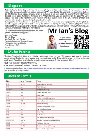 EAL for Parents
Blogspot
Today is World Smile Day and there have been plenty of smiles on the faces of the children at TX this
week. Our annual celebration of reading was named ‘We Love Books’ this year and it is clearly true that we
do. On Monday there was an amazing array of costumes to be seen as all the children from F1 to Year 6
dressed up as book characters; there are over 700 photos that you can download on the post ‘We Love
Books’. We also had a visit from Adam Bushnell who is an author based in the UK. Parents, children and
teachers alike only had positive things to say about his work.
Our specialist teachers have been busy this week; Ms Jane has added a new page to the EAL blog to help
parents support with grammar and spelling, Ms Charlie is looking for help in collecting together plastic
materials for an art project and Mr Robbie is beginning to prepare for the FOBISIA Primary Performing Arts
Carnival. Please see the blog for more details.
On my blog (ianbattersby.blogspot.com) this week
you will find the following posts:
We Love Books
TX EAL Blog
We Really Do Love Books
Plastic Collection for Eco-Art Project
A Message from Mr Robbie
Finer Diners – MP1
Mr. Ian
"English Conversation Club is a friendly, welcoming group for our TX parents. We aim to improve
conversational English by using spoken /oral communication skills. There will be a new, fun topic to discuss
each week! This club is for adults who already have some spoken English language skills."
Club Fee: 8 weeks = 880,000VND TOTAL
Club Starts: Monday 6th
October 2014 (8.00 – 8.45am)
Please contact Ms Oanh (oanhninhthikieu@bisvietnam.com) or Ms Alexea (alexeastevens@bisvietnam.com) if
you would like more information.
Dates of Term 1
Date Year Group/s Event
8/10 Y1 –6 Musical Coffee Morning
8/10 Y6 PDV visits Y6
w/c 20/10 All Half Term Holiday
29/10 Y6 Trip to Dam Sen Park
5/11 Y6 Y6 to PDV
6/11-9/11 Y4-6 Phuket Football Competition
14/11 All Interim Reports to parents
27/11 Y1-Y6 Parents’ Evening
29/11 EYFS Parents Teddy Bears’ Picnic
3/12 Y3 TX visits Thien Phuoc
3/12 Y6 Y6 to PDV
7/12 All Clubs Finish
11/12 MP2 MP2 Production (Evening)
12/12-15/12 Y4-Y6 Bangkok Feeding Frenzy Swim Meet
17/12 EYFS Christmas Concert
18/12 Y1-Y6 Christmas Concert (Evening)
19/12 All Term 1 finishes @ 11.30am
 