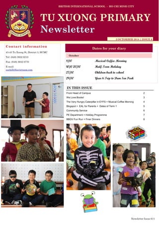 8/10 Musical Coffee Morning
W/C 20/10 Half Term Holiday
27/10 Children back to school
29/10 Year 6 Trip to Dam Sen Park
BRITISH INTERNATIONAL SCHOOL - HO CHI MINH CITY
3 OCTORBER 2014 | ISSUE 6
Dates for your diary
IN THIS ISSUE
From Head of Campus 2
We Love Books! 3
The Very Hungry Caterpillar in EYFS + Musical Coffee Morning 4
Blogspot + EAL for Parents + Dates of Term 1 5
Community Service 6
PE Department + Holiday Programme 7
BBGV Fun Run + Finer Dinners 8
October
TU XUONG PRIMARY
Newsletter
Contact information
43-45 Tu Xuong St, District 3, HCMC
Tel: (848) 3932 0210
Fax: (848) 3932 0770
E-mail:
suehill@bisvietnam.com
Newsletter Issue 6|1
 