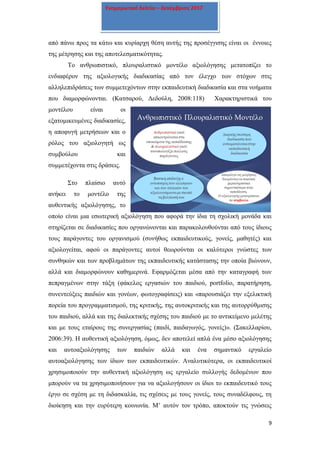 9
Ενημερωτικό δελτίο – Δεκέμβριος 2017
από πάνω προς τα κάτω και κυρίαρχη θέση αυτής της προσέγγισης είναι οι έννοιες
της μέτρησης και της αποτελεσματικότητας.
Το ανθρωπιστικό, πλουραλιστικό μοντέλο αξιολόγησης μετατοπίζει το
ενδιαφέρον της αξιολογικής διαδικασίας από τον έλεγχο των στόχων στις
αλληλεπιδράσεις των συμμετεχόντων στην εκπαιδευτική διαδικασία και στα νοήματα
που διαμορφώνονται. (Κατσαρού, Δεδούλη, 2008:118) Χαρακτηριστικά του
μοντέλου είναι οι
εξατομικευμένες διαδικασίες,
η αποφυγή μετρήσεων και ο
ρόλος του αξιολογητή ως
συμβούλου και
συμμετέχοντα στις δράσεις.
Στο πλαίσιο αυτό
ανήκει το μοντέλο της
αυθεντικής αξιολόγησης, το
οποίο είναι μια εσωτερική αξιολόγηση που αφορά την ίδια τη σχολική μονάδα και
στηρίζεται σε διαδικασίες που οργανώνονται και παρακολουθούνται από τους ίδιους
τους παράγοντες του οργανισμού (συνήθως εκπαιδευτικούς, γονείς, μαθητές) και
αξιολογείται, αφού οι παράγοντες αυτοί θεωρούνται οι καλύτεροι γνώστες των
συνθηκών και των προβλημάτων της εκπαιδευτικής κατάστασης την οποία βιώνουν,
αλλά και διαμορφώνουν καθημερινά. Εφαρμόζεται μέσα από την καταγραφή των
πεπραγμένων στην τάξη (φάκελος εργασιών του παιδιού, portfolio, παρατήρηση,
συνεντεύξεις παιδιών και γονέων, φωτογραφίσεις) και «παρουσιάζει την εξελικτική
πορεία του προγραμματισμού, της κριτικής, της αυτοκριτικής και της αυτορρύθμισης
του παιδιού, αλλά και της διαλεκτικής σχέσης του παιδιού με το αντικείμενο μελέτης
και με τους εταίρους της συνεργασίας (παιδί, παιδαγωγός, γονείς)». (Σακελλαρίου,
2006:39). Η αυθεντική αξιολόγηση, όμως, δεν αποτελεί απλά ένα μέσο αξιολόγησης
και αυτοαξιολόγησης των παιδιών αλλά και ένα σημαντικό εργαλείο
αυτοαξιολόγησης των ίδιων των εκπαιδευτικών. Αναλυτικότερα, οι εκπαιδευτικοί
χρησιμοποιούν την αυθεντική αξιολόγηση ως εργαλείο συλλογής δεδομένων που
μπορούν να τα χρησιμοποιήσουν για να αξιολογήσουν οι ίδιοι το εκπαιδευτικό τους
έργο σε σχέση με τη διδασκαλία, τις σχέσεις με τους γονείς, τους συναδέλφους, τη
διοίκηση και την ευρύτερη κοινωνία. Μ’ αυτόν τον τρόπο, αποκτούν τις γνώσεις
 