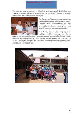 12
Ενημερωτικό δελτίο – Δεκέμβριος 2017
Την απονομή πραγματοποίησαν ο Πρόεδρος του Διοικητικού Συμβουλίου του
ΣΑΧΕΤΙ κ. Ανδρέας Στεφάνου, η Διευθύντρια του Ελληνικού Τμήματος κ. Αντωνία
Παπάζογλου και οι εκπαιδευτικοί των τάξεων.
Ο κ. Στεφάνου εξέφρασε την ικανοποίησή του
για την επιτυχή πορεία του Πλάνου Στήριξης.
Συνεχάρη τους εκπαιδευτικούς για την
ποιοτική λειτουργία του και ευχήθηκε στους
μαθητές και στους γονείς καλές διακοπές.
Η κ. Παπάζογλου στις δηλώσεις της, αφού
ευχήθηκε καλές διακοπές σε όλους,
ευχαρίστησε τους εκπαιδευτικούς για τις προσπάθειες που κατέβαλαν όλη την χρονιά
και έδωσε τα συγχαρητήριά της στους μαθητές για την πρόοδο που επέδειξαν. Το
Πλάνο Στήριξης θα συνεχίσει την λειτουργία του και την επόμενη σχολική χρονιά,
διαβεβαίωσε η κ. Παπάζογλου.
 