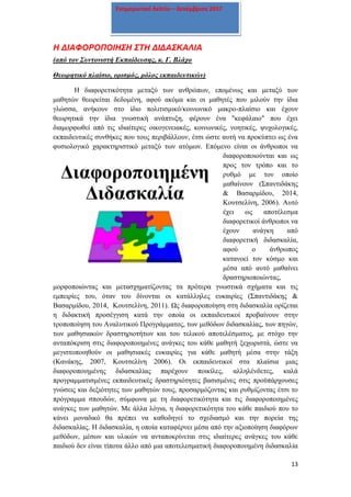 13
Ενημερωτικό δελτίο – Δεκέμβριος 2017
Η ΔΙΑΦΟΡΟΠΟΙΗΣΗ ΣΤΗ ΔΙΔΑΣΚΑΛΙΑ
(από τον Συντονιστή Εκπαίδευσης, κ. Γ. Βλάχο
Θεωρητικό πλαίσιο, ορισμός, ρόλος εκπαιδευτικών)
Η διαφορετικότητα μεταξύ των ανθρώπων, επομένως και μεταξύ των
μαθητών θεωρείται δεδομένη, αφού ακόμα και οι μαθητές που μιλούν την ίδια
γλώσσα, ανήκουν στο ίδιο πολιτισμικό/κοινωνικό μακρο-πλαίσιο και έχουν
θεωρητικά την ίδια γνωστική ανάπτυξη, φέρουν ένα "κεφάλαιο" που έχει
διαμορφωθεί από τις ιδιαίτερες οικογενειακές, κοινωνικές, νοητικές, ψυχολογικές,
εκπαιδευτικές συνθήκες που τους περιβάλλουν, έτσι ώστε αυτή να προκύπτει ως ένα
φυσιολογικό χαρακτηριστικό μεταξύ των ατόμων. Επόμενο είναι οι άνθρωποι να
διαφοροποιούνται και ως
προς τον τρόπο και το
ρυθμό με τον οποίο
μαθαίνουν (Σπαντιδάκης
& Βασαρμίδου, 2014,
Κουτσελίνη, 2006). Αυτό
έχει ως αποτέλεσμα
διαφορετικοί άνθρωποι να
έχουν ανάγκη από
διαφορετική διδασκαλία,
αφού ο άνθρωπος
κατανοεί τον κόσμο και
μέσα από αυτό μαθαίνει
δραστηριοποιώντας,
μορφοποιώντας και μετασχηματίζοντας τα πρότερα γνωστικά σχήματα και τις
εμπειρίες του, όταν του δίνονται οι κατάλληλες ευκαιρίες (Σπαντιδάκης &
Βασαρμίδου, 2014, Κουτσελίνη, 2011). Ως διαφοροποίηση στη διδασκαλία ορίζεται
η διδακτική προσέγγιση κατά την οποία οι εκπαιδευτικοί προβαίνουν στην
τροποποίηση του Αναλυτικού Προγράμματος, των μεθόδων διδασκαλίας, των πηγών,
των μαθησιακών δραστηριοτήτων και του τελικού αποτελέσματος, με στόχο την
ανταπόκριση στις διαφοροποιημένες ανάγκες του κάθε μαθητή ξεχωριστά, ώστε να
μεγιστοποιηθούν οι μαθησιακές ευκαιρίες για κάθε μαθητή μέσα στην τάξη
(Κανάκης, 2007, Κουτσελίνη 2006). Οι εκπαιδευτικοί στα πλαίσια μιας
διαφοροποιημένης διδασκαλίας παρέχουν ποικίλες, αλληλένδετες, καλά
προγραμματισμένες εκπαιδευτικές δραστηριότητες βασισμένες στις προϋπάρχουσες
γνώσεις και δεξιότητες των μαθητών τους, προσαρμόζοντας και ρυθμίζοντας έτσι το
πρόγραμμα σπουδών, σύμφωνα με τη διαφορετικότητα και τις διαφοροποιημένες
ανάγκες των μαθητών. Με άλλα λόγια, η διαφορετικότητα του κάθε παιδιού που το
κάνει μοναδικό θα πρέπει να καθοδηγεί το σχεδιασμό και την πορεία της
διδασκαλίας. Η διδασκαλία, η οποία καταφέρνει μέσα από την αξιοποίηση διαφόρων
μεθόδων, μέσων και υλικών να ανταποκρίνεται στις ιδιαίτερες ανάγκες του κάθε
παιδιού δεν είναι τίποτα άλλο από μια αποτελεσματική διαφοροποιημένη διδασκαλία
 
