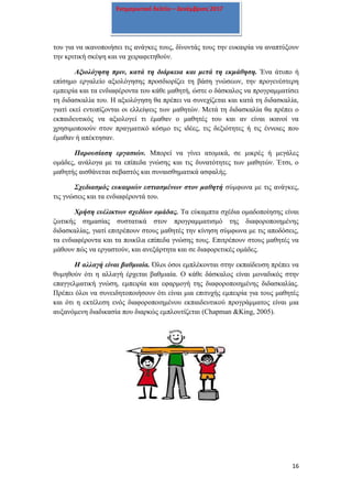 16
Ενημερωτικό δελτίο – Δεκέμβριος 2017
του για να ικανοποιήσει τις ανάγκες τους, δίνοντάς τους την ευκαιρία να αναπτύξουν
την κριτική σκέψη και να χειραφετηθούν.
Αξιολόγηση πριν, κατά τη διάρκεια και μετά τη εκμάθηση. Ένα άτυπο ή
επίσημο εργαλείο αξιολόγησης προσδιορίζει τη βάση γνώσεων, την προγενέστερη
εμπειρία και τα ενδιαφέροντα του κάθε μαθητή, ώστε ο δάσκαλος να προγραμματίσει
τη διδασκαλία του. Η αξιολόγηση θα πρέπει να συνεχίζεται και κατά τη διδασκαλία,
γιατί εκεί εντοπίζονται οι ελλείψεις των μαθητών. Μετά τη διδασκαλία θα πρέπει ο
εκπαιδευτικός να αξιολογεί τι έμαθαν ο μαθητές του και αν είναι ικανοί να
χρησιμοποιούν στον πραγματικό κόσμο τις ιδέες, τις δεξιότητες ή τις έννοιες που
έμαθαν ή απέκτησαν.
Παρουσίαση εργασιών. Μπορεί να γίνει ατομικά, σε μικρές ή μεγάλες
ομάδες, ανάλογα με τα επίπεδα γνώσης και τις δυνατότητες των μαθητών. Έτσι, ο
μαθητής αισθάνεται σεβαστός και συναισθηματικά ασφαλής.
Σχεδιασμός ευκαιριών εστιασμένων στον μαθητή σύμφωνα με τις ανάγκες,
τις γνώσεις και τα ενδιαφέροντά του.
Χρήση ευέλικτων σχεδίων ομάδας. Τα εύκαμπτα σχέδια ομαδοποίησης είναι
ζωτικής σημασίας συστατικά στον προγραμματισμό της διαφοροποιημένης
διδασκαλίας, γιατί επιτρέπουν στους μαθητές την κίνηση σύμφωνα με τις αποδόσεις,
τα ενδιαφέροντα και τα ποικίλα επίπεδα γνώσης τους. Επιτρέπουν στους μαθητές να
μάθουν πώς να εργαστούν, και ανεξάρτητα και σε διαφορετικές ομάδες.
Η αλλαγή είναι βαθμιαία. Όλοι όσοι εμπλέκονται στην εκπαίδευση πρέπει να
θυμηθούν ότι η αλλαγή έρχεται βαθμιαία. Ο κάθε δάσκαλος είναι μοναδικός στην
επαγγελματική γνώση, εμπειρία και εφαρμογή της διαφοροποιημένης διδασκαλίας.
Πρέπει όλοι να συνειδητοποιήσουν ότι είναι μια επιτυχής εμπειρία για τους μαθητές
και ότι η εκτέλεση ενός διαφοροποιημένου εκπαιδευτικού προγράμματος είναι μια
αυξανόμενη διαδικασία που διαρκώς εμπλουτίζεται (Chapman &King, 2005).
 