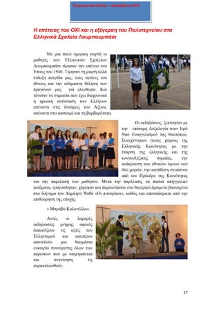 17
Ενημερωτικό δελτίο – Δεκέμβριος 2017
H επέτειος του ΟΧΙ και η εξέγερση του Πολυτεχνείου στα
Ελληνικά Σχολεία Λουμπουμπάσι
Με μια πολύ όμορφη γιορτή οι
μαθητές των Ελληνικών Σχολείων
Λουμπουμπάσι τίμησαν την επέτειο του
Έπους του 1940. Τίμησαν τη μικρή αλλά
ένδοξη πατρίδα μας, τους αγώνες του
έθνους και την αδάμαστη θέληση των
προγόνων μας για ελευθερία. Και
τόνισαν τη σημασία που έχει διαχρονικά
η ηρωική αντίσταση των Ελλήνων
απέναντι στις δυνάμεις του Άξονα,
απέναντι στο φασισμό και τη βαρβαρότητα.
Οι εκδηλώσεις ξεκίνησαν με
την επίσημη Δοξολογία στον Ιερό
Ναό Ευαγγελισμού της Θεοτόκου.
Συνεχίστηκαν στους χώρους της
Ελληνικής Κοινότητας με την
έπαρση της ελληνικής και της
κονγκολέζικης σημαίας, την
ανάκρουση των εθνικών ύμνων των
δύο χωρών, την κατάθεση στεφάνου
από τον Πρόεδρο της Κοινότητας
και την παρέλαση των μαθητών. Μετά την παρέλαση, τα παιδιά απήγγειλαν
ποιήματα, τραγούδησαν, χόρεψαν και παρουσίασαν ένα θεατρικό δρώμενο βασισμένο
στο διήγημα του Δημήτρη Ψαθά «Οι πιτσιρίκοι», καθώς και αποσπάσματα από την
επιθεώρηση της εποχής
« Μπράβο Κολονέλλο».
Αυτές οι λαμπρές
εκδηλώσεις μνήμης αφενός
διαιωνίζουν τις αξίες του
Ελληνισμού και αφετέρου
αποτελούν μια θαυμάσια
ευκαιρία συνεύρεσης όλων των
παροίκων που με υπερηφάνεια
και συγκίνηση τις
παρακολουθούν.
 