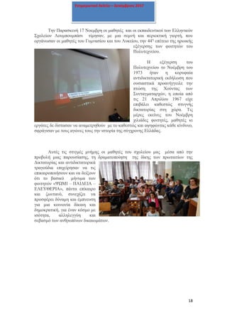 18
Ενημερωτικό δελτίο – Δεκέμβριος 2017
Την Παρασκευή 17 Νοεμβρη οι μαθητές και οι εκπαιδευτικοί των Ελληνικών
Σχολείων Λουμπουμπάσι τίμησαν, με μια σεμνή και περιεκτική γιορτή, που
οργάνωσαν οι μαθητές του Γυμνασίου και του Λυκείου, την 44η
επέτειο της ηρωικής
εξέγερσης των φοιτητών του
Πολυτεχνείου.
Η εξέγερση του
Πολυτεχνείου το Νοέμβρη του
1973 ήταν η κορυφαία
αντιδικτατορική εκδήλωση που
ουσιαστικά προανήγγειλε την
πτώση της Χούντας των
Συνταγματαρχών, η οποία από
τις 21 Απριλίου 1967 είχε
επιβάλει καθεστώς στυγνής
δικτατορίας στη χώρα. Τις
μέρες εκείνες του Νοέμβρη
χιλιάδες φοιτητές, μαθητές κι
εργάτες δε δίστασαν να αναμετρηθούν με το καθεστώς και αψηφώντας κάθε κίνδυνο,
σφράγισαν με τους αγώνες τους την ιστορία της σύγχρονης Ελλάδας.
Αυτές τις στιγμές μνήμης οι μαθητές του σχολείου μας μέσα από την
προβολή μιας παρουσίασης, τη δραματοποίηση της δίκης των πρωταιτίων της
Δικτατορίας και αντιδικτατορικά
τραγούδια επιχείρησαν να τις
επικαιροποιήσουν και να δείξουν
ότι το βασικό μήνυμα των
φοιτητών «ΨΩΜΙ – ΠΑΙΔΕΙΑ –
ΕΛΕΥΘΕΡΙΑ», πάντα επίκαιρο
και ζωντανό, συνεχίζει να
προσφέρει δύναμη και έμπνευση
για μια κοινωνία δίκαιη και
δημοκρατική, για έναν κόσμο με
ισότητα, αλληλεγγύη και
σεβασμό των ανθρωπίνων δικαιωμάτων.
 